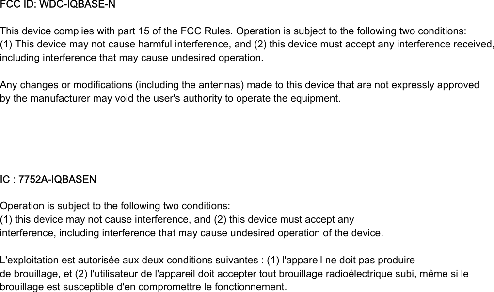 FCC ID: WDCIQBASEN This device complies with part 15 of the FCC Rules. Operation is subject to the following two conditions: (1) This device may not cause harmful interference, and (2) this device must accept any interference received, including interference that may cause undesired operation.  Any changes or modifications (including the antennas) made to this device that are not expressly approved by the manufacturer may void the user&apos;s authority to operate the equipment.         IC : 7752AIQBASEN  Operation is subject to the following two conditions:  (1) this device may not cause interference, and (2) this device must accept any interference, including interference that may cause undesired operation of the device. L&apos;exploitation est autorisée aux deux conditions suivantes : (1) l&apos;appareil ne doit pas produire de brouillage, et (2) l&apos;utilisateur de l&apos;appareil doit accepter tout brouillage radioélectrique subi, même si le brouillage est susceptible d&apos;en compromettre le fonctionnement. 