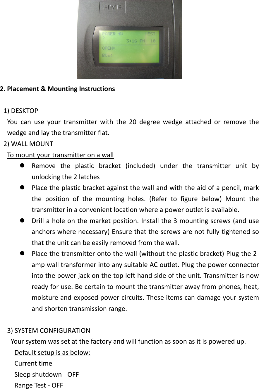 2. Placement &amp; Mounting Instructions1) DESKTOPYou can use your transmitter with the 20 degree wedge attached or remove thewedge and lay the transmitter flat.2) WALL MOUNTTo mount your transmitter on a wallRemove the plastic bracket (included) under the transmitter unit byunlocking the 2 latchesPlace the plastic bracket against the wall and with the aid of a pencil, markthe position of the mounting holes. (Refer to figure below) Mount thetransmitter in a convenient location where a power outlet is available.Drill a hole on the market position. Install the 3 mounting screws (and useanchors where necessary) Ensure that the screws are not fully tightened sothat the unit can be easily removed from the wall.Place the transmitter onto the wall (without the plastic bracket) Plug the 2-amp wall transformer into any suitable AC outlet. Plug the power connectorinto the power jack on the top left hand side of the unit. Transmitter is nowready for use. Be certain to mount the transmitter away from phones, heat,moisture and exposed power circuits. These items can damage your systemand shorten transmission range.3) SYSTEM CONFIGURATIONYour system was set at the factory and will function as soon as it is powered up.Default setup is as below:Current timeSleep shutdown - OFFRange Test - OFF