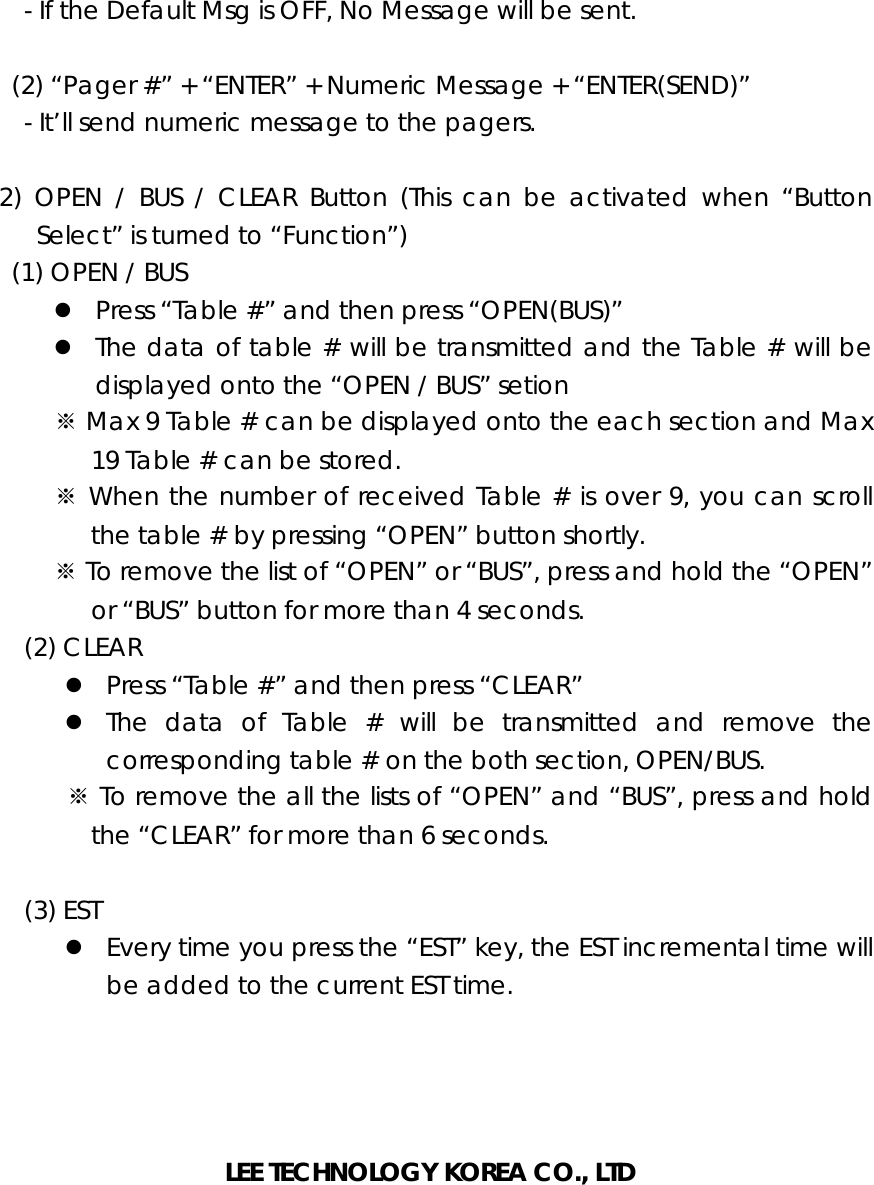       - If the Default Msg is OFF, No Message will be sent.      (2) “Pager #” + “ENTER” + Numeric Message + “ENTER(SEND)”       - It’ll send numeric message to the pagers.   2) OPEN / BUS / CLEAR Button (This can be activated when “Button Select” is turned to “Function”)     (1) OPEN / BUS z Press “Table #” and then press “OPEN(BUS)” z The data of table # will be transmitted and the Table # will be displayed onto the “OPEN / BUS” setion ※ Max 9 Table # can be displayed onto the each section and Max 19 Table # can be stored. ※ When the number of received Table # is over 9, you can scroll the table # by pressing “OPEN” button shortly. ※ To remove the list of “OPEN” or “BUS”, press and hold the “OPEN” or “BUS” button for more than 4 seconds.    (2) CLEAR z Press “Table #” and then press “CLEAR” z The data of Table # will be transmitted and remove the corresponding table # on the both section, OPEN/BUS. ※ To remove the all the lists of “OPEN” and “BUS”, press and hold the “CLEAR” for more than 6 seconds.     (3) EST z Every time you press the “EST” key, the EST incremental time will be added to the current EST time.     LEE TECHNOLOGY KOREA CO., LTD 