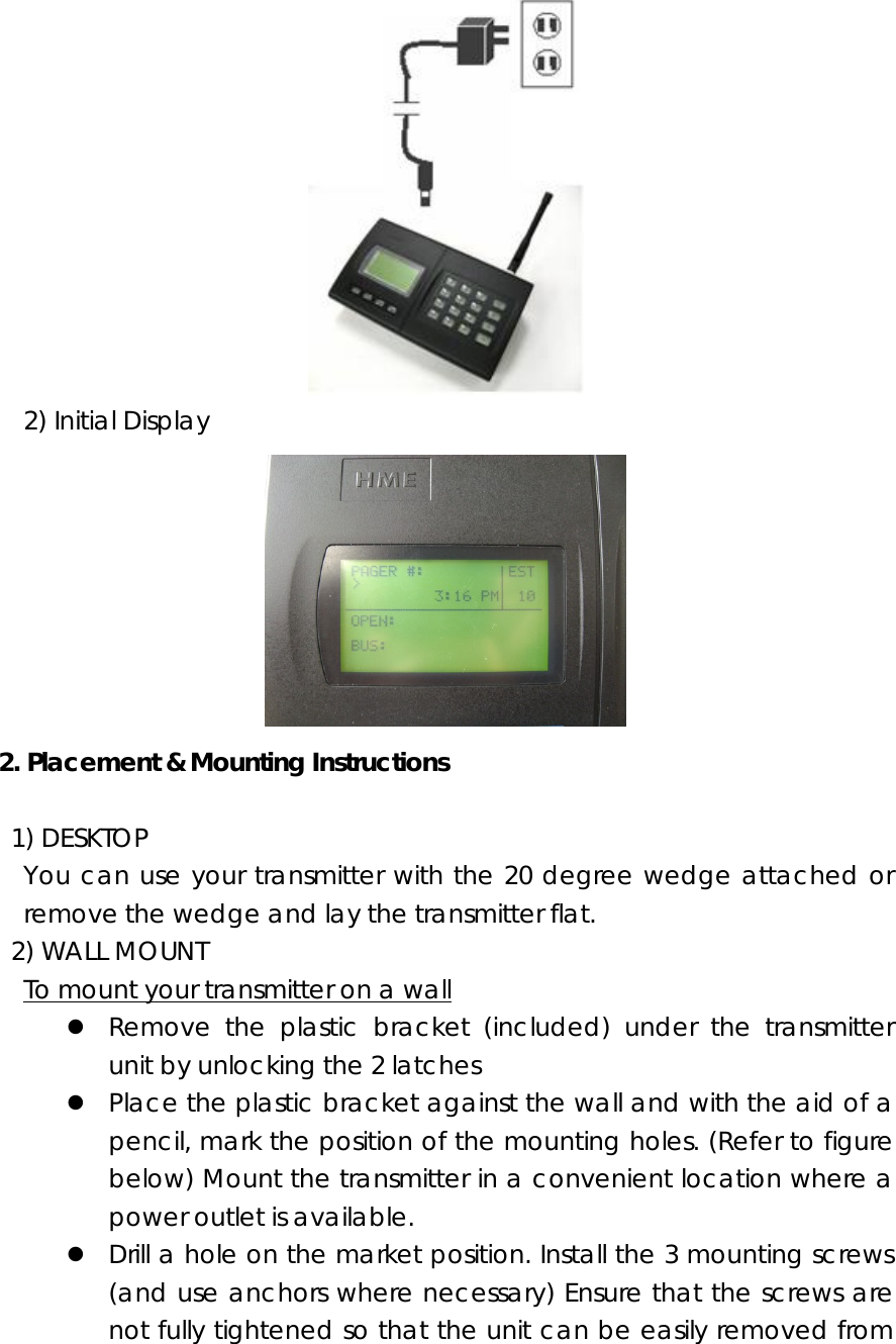    2) Initial Display  2. Placement &amp; Mounting Instructions   1) DESKTOP   You can use your transmitter with the 20 degree wedge attached or remove the wedge and lay the transmitter flat.    2) WALL MOUNT     To mount your transmitter on a wall z Remove the plastic bracket (included) under the transmitter unit by unlocking the 2 latches z Place the plastic bracket against the wall and with the aid of a pencil, mark the position of the mounting holes. (Refer to figure below) Mount the transmitter in a convenient location where a power outlet is available. z Drill a hole on the market position. Install the 3 mounting screws (and use anchors where necessary) Ensure that the screws are not fully tightened so that the unit can be easily removed from 