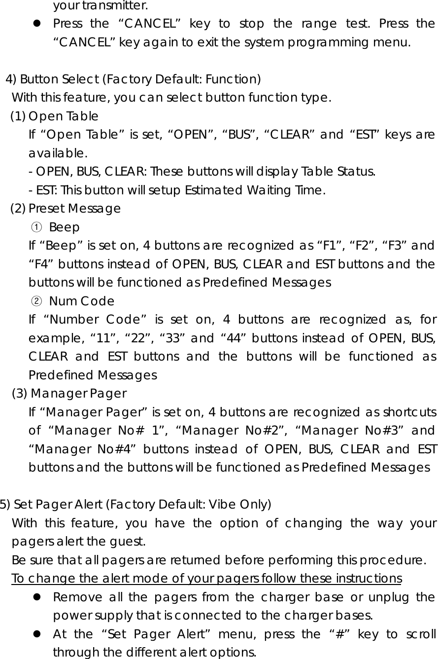 your transmitter. z Press the “CANCEL” key to stop the range test. Press the “CANCEL” key again to exit the system programming menu.    4) Button Select (Factory Default: Function) With this feature, you can select button function type. (1) Open Table If “Open Table” is set, “OPEN”, “BUS”, “CLEAR” and “EST” keys are available. - OPEN, BUS, CLEAR: These buttons will display Table Status. - EST: This button will setup Estimated Waiting Time. (2) Preset Message ① Beep If “Beep” is set on, 4 buttons are recognized as “F1”, “F2”, “F3” and “F4” buttons instead of OPEN, BUS, CLEAR and EST buttons and the buttons will be functioned as Predefined Messages ② Num Code If “Number Code” is set on, 4 buttons are recognized as, for example, “11”, “22”, “33” and “44” buttons instead of OPEN, BUS, CLEAR and EST buttons and the buttons will be functioned as Predefined Messages (3) Manager Pager If “Manager Pager” is set on, 4 buttons are recognized as shortcuts of “Manager No# 1”, “Manager No#2”, “Manager No#3” and “Manager No#4” buttons instead of OPEN, BUS, CLEAR and EST buttons and the buttons will be functioned as Predefined Messages  5) Set Pager Alert (Factory Default: Vibe Only)   With this feature, you have the option of changing the way your pagers alert the guest. Be sure that all pagers are returned before performing this procedure.     To change the alert mode of your pagers follow these instructions z Remove all the pagers from the charger base or unplug the power supply that is connected to the charger bases. z At the “Set Pager Alert” menu, press the “#” key to scroll through the different alert options. 