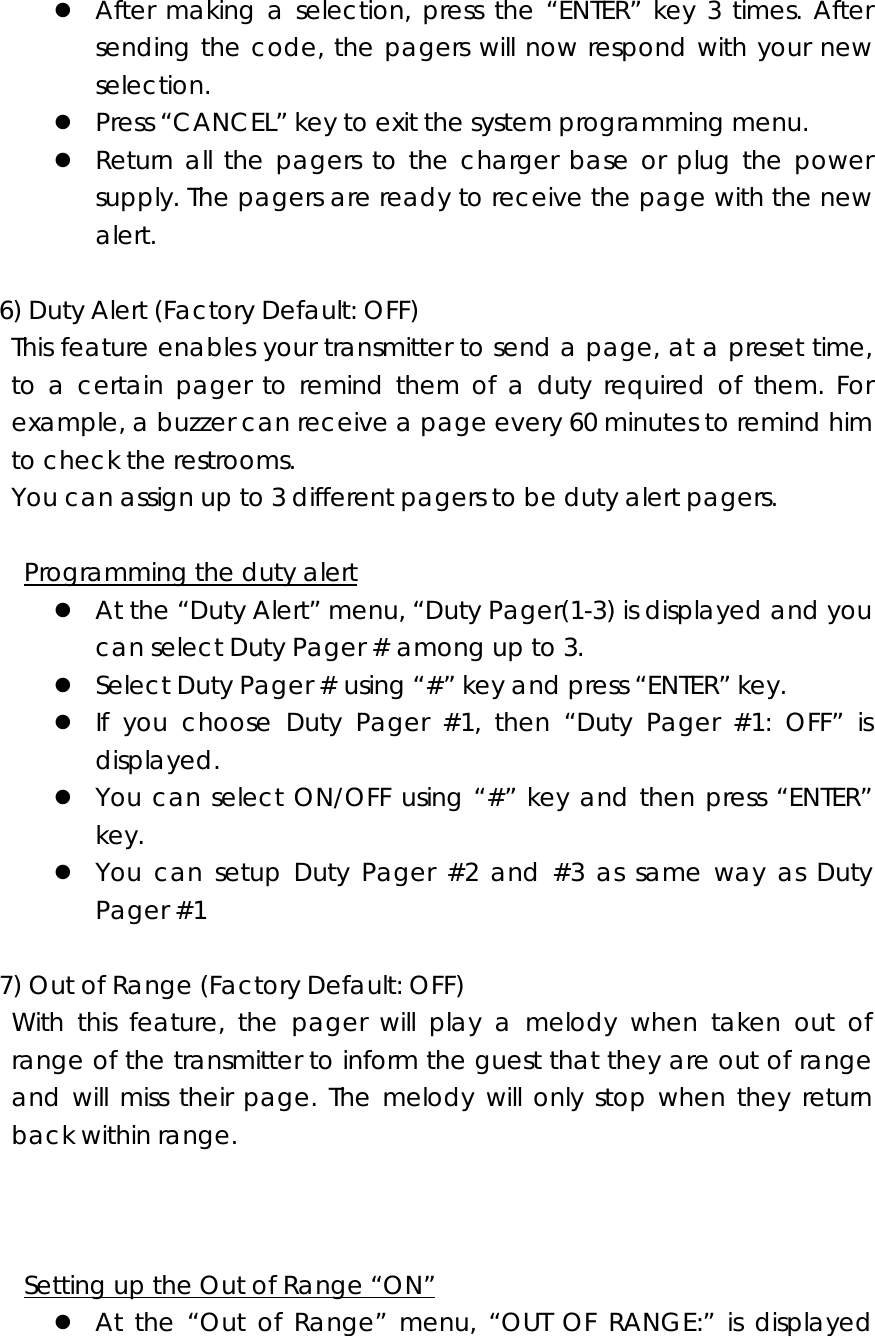 z After making a selection, press the “ENTER” key 3 times. After sending the code, the pagers will now respond with your new selection. z Press “CANCEL” key to exit the system programming menu. z Return all the pagers to the charger base or plug the power supply. The pagers are ready to receive the page with the new alert.    6) Duty Alert (Factory Default: OFF)   This feature enables your transmitter to send a page, at a preset time, to a certain pager to remind them of a duty required of them. For example, a buzzer can receive a page every 60 minutes to remind him to check the restrooms. You can assign up to 3 different pagers to be duty alert pagers.     Programming the duty alert z At the “Duty Alert” menu, “Duty Pager(1-3) is displayed and you can select Duty Pager # among up to 3. z Select Duty Pager # using “#” key and press “ENTER” key. z If you choose Duty Pager #1, then “Duty Pager #1: OFF” is displayed. z You can select ON/OFF using “#” key and then press “ENTER” key. z You can setup Duty Pager #2 and #3 as same way as Duty Pager #1  7) Out of Range (Factory Default: OFF)   With this feature, the pager will play a melody when taken out of range of the transmitter to inform the guest that they are out of range and will miss their page. The melody will only stop when they return back within range.            Setting up the Out of Range “ON” z At the “Out of Range” menu, “OUT OF RANGE:” is displayed 