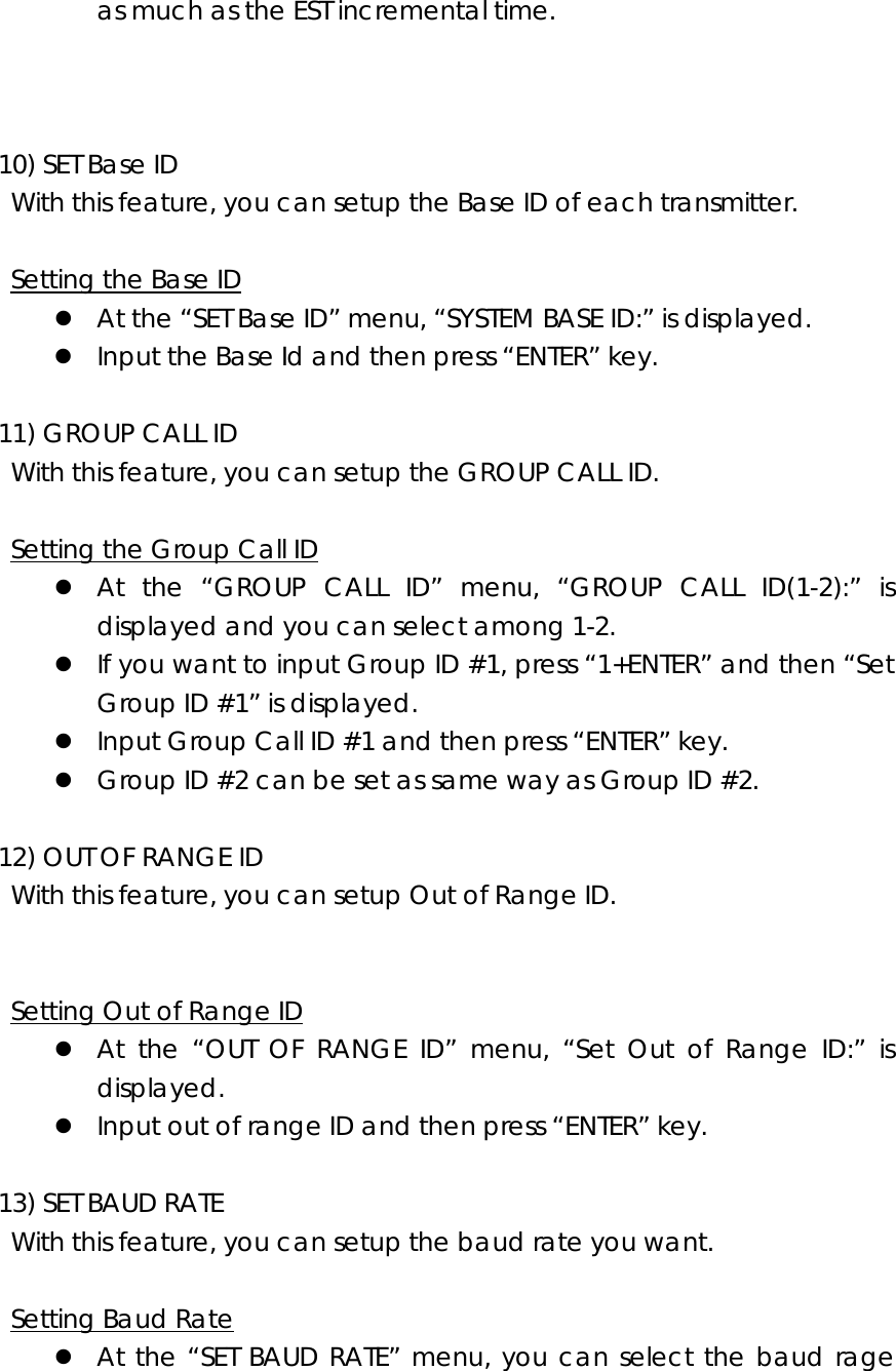 as much as the EST incremental time.      10) SET Base ID     With this feature, you can setup the Base ID of each transmitter.      Setting the Base ID z At the “SET Base ID” menu, “SYSTEM BASE ID:” is displayed. z Input the Base Id and then press “ENTER” key.    11) GROUP CALL ID     With this feature, you can setup the GROUP CALL ID.      Setting the Group Call ID z At the “GROUP CALL ID” menu, “GROUP CALL ID(1-2):” is displayed and you can select among 1-2. z If you want to input Group ID #1, press “1+ENTER” and then “Set Group ID #1” is displayed. z Input Group Call ID #1 and then press “ENTER” key. z Group ID #2 can be set as same way as Group ID #2.    12) OUT OF RANGE ID     With this feature, you can setup Out of Range ID.       Setting Out of Range ID z At the “OUT OF RANGE ID” menu, “Set Out of Range ID:” is displayed. z Input out of range ID and then press “ENTER” key.    13) SET BAUD RATE     With this feature, you can setup the baud rate you want.    Setting Baud Rate z At the “SET BAUD RATE” menu, you can select the baud rage 