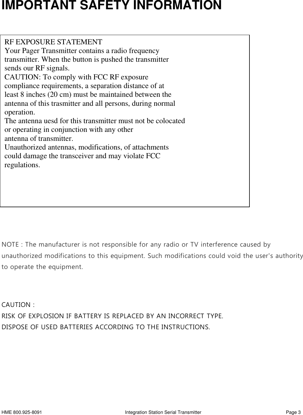 HME 800.925-8091 Integration Station Serial Transmitter Page 3IMPORTANT SAFETY INFORMATIONNOTE : The manufacturer is not responsible for any radio or TV interference caused byunauthorized modifications to this equipment. Such modifications could void the user&apos;s authorityto operate the equipment.CAUTION :RISK OF EXPLOSION IF BATTERY IS REPLACED BY AN INCORRECT TYPE.DISPOSE OF USED BATTERIES ACCORDING TO THE INSTRUCTIONS.RF EXPOSURE STATEMENTYour Pager Transmitter contains a radio frequencytransmitter. When the button is pushed the transmittersends our RF signals.CAUTION: To comply with FCC RF exposurecompliance requirements, a separation distance of atleast 8 inches (20 cm) must be maintained between theantenna of this trasmitter and all persons, during normaloperation.The antenna uesd for this transmitter must not be colocatedor operating in conjunction with any otherantenna of transmitter.Unauthorized antennas, modifications, of attachmentscould damage the transceiver and may violate FCCregulations.