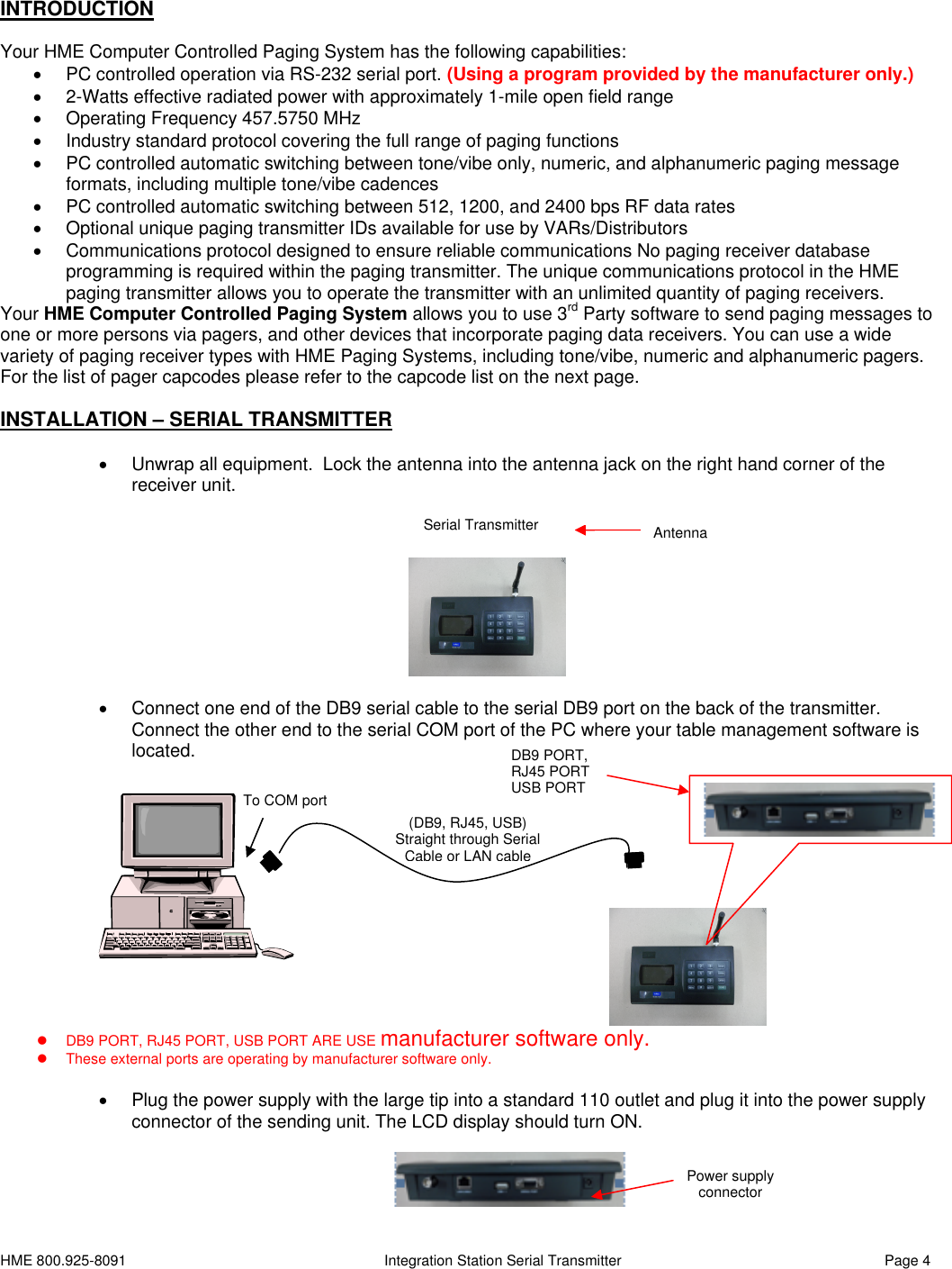 HME 800.925-8091 Integration Station Serial Transmitter Page 4INTRODUCTIONYour HME Computer Controlled Paging System has the following capabilities:PC controlled operation via RS-232 serial port. (Using a program provided by the manufacturer only.)2-Watts effective radiated power with approximately 1-mile open field rangeOperating Frequency 457.5750 MHzIndustry standard protocol covering the full range of paging functionsPC controlled automatic switching between tone/vibe only, numeric, and alphanumeric paging messageformats, including multiple tone/vibe cadencesPC controlled automatic switching between 512, 1200, and 2400 bps RF data ratesOptional unique paging transmitter IDs available for use by VARs/DistributorsCommunications protocol designed to ensure reliable communications No paging receiver databaseprogramming is required within the paging transmitter. The unique communications protocol in the HMEpaging transmitter allows you to operate the transmitter with an unlimited quantity of paging receivers.Your HME Computer Controlled Paging System allows you to use 3rd Party software to send paging messages toone or more persons via pagers, and other devices that incorporate paging data receivers. You can use a widevariety of paging receiver types with HME Paging Systems, including tone/vibe, numeric and alphanumeric pagers.For the list of pager capcodes please refer to the capcode list on the next page.INSTALLATION – SERIAL TRANSMITTERUnwrap all equipment. Lock the antenna into the antenna jack on the right hand corner of thereceiver unit.Connect one end of the DB9 serial cable to the serial DB9 port on the back of the transmitter.Connect the other end to the serial COM port of the PC where your table management software islocated.DB9 PORT, RJ45 PORT, USB PORT ARE USE manufacturer software only.These external ports are operating by manufacturer software only.Plug the power supply with the large tip into a standard 110 outlet and plug it into the power supplyconnector of the sending unit. The LCD display should turn ON.AntennaSerial Transmitter(DB9, RJ45, USB)Straight through SerialCableor LAN cableTo COM portDB9 PORT,RJ45 PORTUSB PORTPower supplyconnector