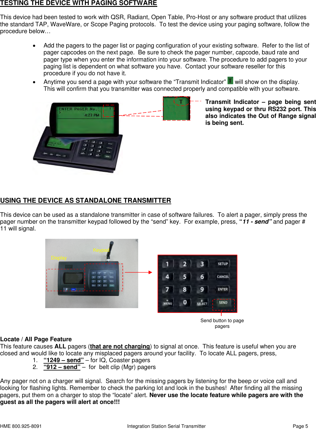 HME 800.925-8091 Integration Station Serial Transmitter Page 5TESTING THE DEVICE WITH PAGING SOFTWAREThis device had been tested to work with QSR, Radiant, Open Table, Pro-Host or any software product that utilizesthe standard TAP, WaveWare, or Scope Paging protocols. To test the device using your paging software, follow theprocedure below…Add the pagers to the pager list or paging configuration of your existing software. Refer to the list ofpager capcodes on the next page. Be sure to check the pager number, capcode, baud rate andpager type when you enter the information into your software. The procedure to add pagers to yourpaging list is dependent on what software you have. Contact your software reseller for thisprocedure if you do not have it.Anytime you send a page with your software the “Transmit Indicator” will show on the display.This will confirm that you transmitter was connected properly and compatible with your software.USING THE DEVICE AS STANDALONE TRANSMITTERThis device can be used as a standalone transmitter in case of software failures. To alert a pager, simply press thepager number on the transmitter keypad followed by the “send” key. For example, press, “11 - send” and pager #11 will signal.Locate / All Page FeatureThis feature causes ALL pagers (that are not charging) to signal at once. This feature is useful when you areclosed and would like to locate any misplaced pagers around your facility. To locate ALL pagers, press,1. “1249 – send” – for IQ, Coaster pagers2. “912 – send” – for belt clip (Mgr) pagersAny pager not on a charger will signal. Search for the missing pagers by listening for the beep or voice call andlooking for flashing lights. Remember to check the parking lot and look in the bushes! After finding all the missingpagers, put them on a charger to stop the “locate” alert. Never use the locate feature while pagers are with theguest as all the pagers will alert at once!!!Transmit Indicator – page being sentusing keypad or thru RS232 port. Thisalso indicates the Out of Range signalis being sent.KeypadDisplaySend button to pagepagers