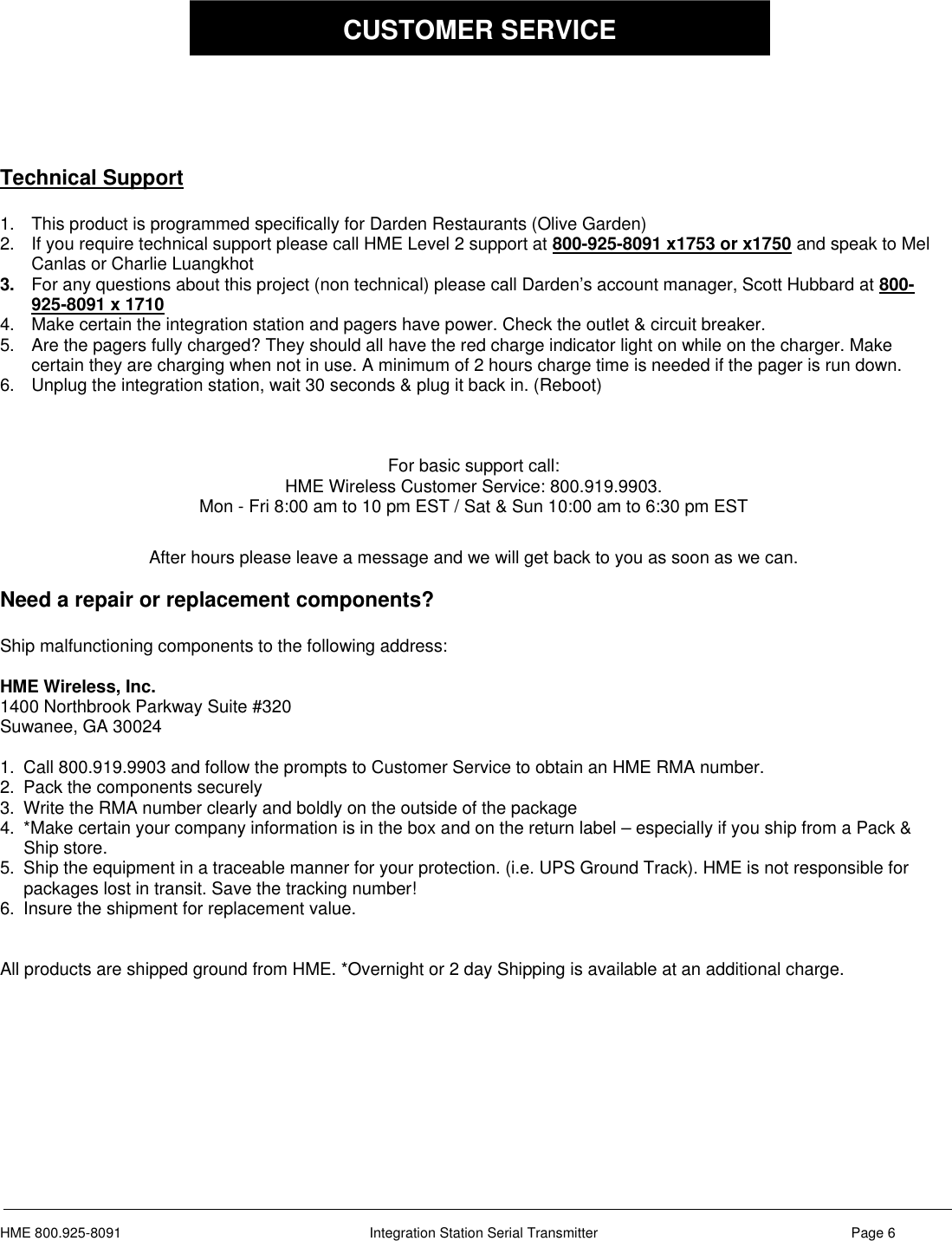 HME 800.925-8091 Integration Station Serial Transmitter Page 6Technical Support1. This product is programmed specifically for Darden Restaurants (Olive Garden)2. If you require technical support please call HME Level 2 support at 800-925-8091 x1753 or x1750 and speak to MelCanlas or Charlie Luangkhot3. For any questions about this project (non technical) please call Darden’s account manager, Scott Hubbard at 800-925-8091 x 17104. Make certain the integration station and pagers have power. Check the outlet &amp; circuit breaker.5. Are the pagers fully charged? They should all have the red charge indicator light on while on the charger. Makecertain they are charging when not in use. A minimum of 2 hours charge time is needed if the pager is run down.6. Unplug the integration station, wait 30 seconds &amp; plug it back in. (Reboot)For basic support call:HME Wireless Customer Service: 800.919.9903.Mon - Fri 8:00 am to 10 pm EST / Sat &amp; Sun 10:00 am to 6:30 pm ESTAfter hours please leave a message and we will get back to you as soon as we can.Need a repair or replacement components?Ship malfunctioning components to the following address:HME Wireless, Inc.1400 Northbrook Parkway Suite #320Suwanee, GA 300241. Call 800.919.9903 and follow the prompts to Customer Service to obtain an HME RMA number.2. Pack the components securely3. Write the RMA number clearly and boldly on the outside of the package4. *Make certain your company information is in the box and on the return label – especially if you ship from a Pack &amp;Ship store.5. Ship the equipment in a traceable manner for your protection. (i.e. UPS Ground Track). HME is not responsible forpackages lost in transit. Save the tracking number!6. Insure the shipment for replacement value.All products are shipped ground from HME. *Overnight or 2 day Shipping is available at an additional charge.CUSTOMER SERVICE