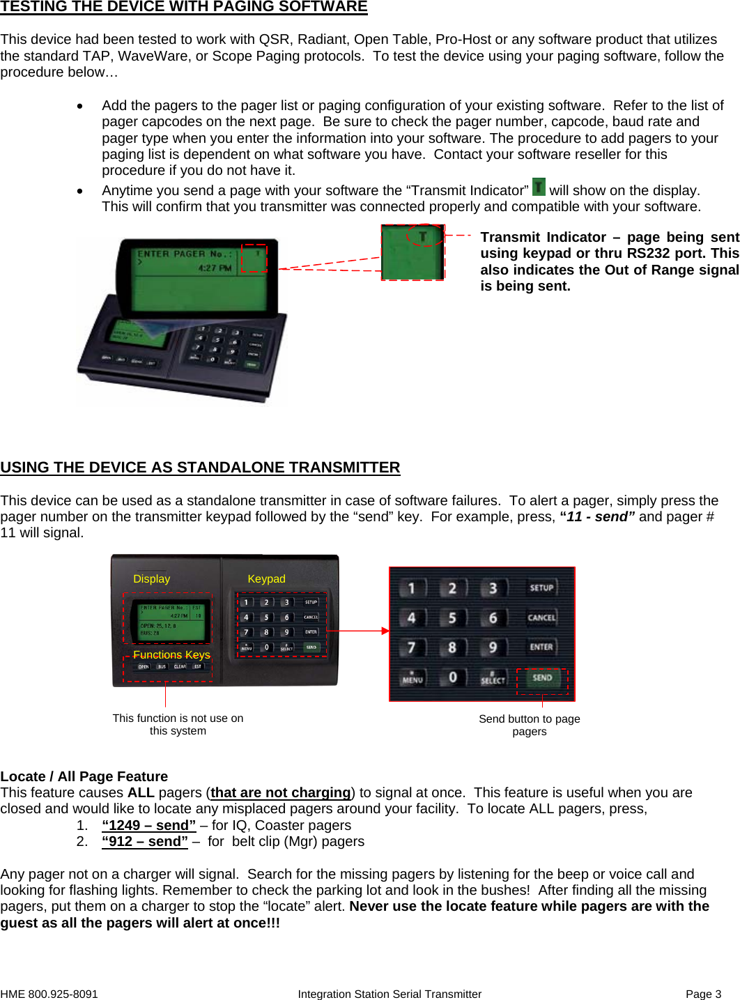 HME 800.925-8091                                                        Integration Station Serial Transmitter                                                                 Page 3  Keypad Functions Keys Display Send button to page pagers This function is not use on this system TESTING THE DEVICE WITH PAGING SOFTWARE  This device had been tested to work with QSR, Radiant, Open Table, Pro-Host or any software product that utilizes the standard TAP, WaveWare, or Scope Paging protocols.  To test the device using your paging software, follow the procedure below…  •  Add the pagers to the pager list or paging configuration of your existing software.  Refer to the list of pager capcodes on the next page.  Be sure to check the pager number, capcode, baud rate and pager type when you enter the information into your software. The procedure to add pagers to your paging list is dependent on what software you have.  Contact your software reseller for this procedure if you do not have it. •  Anytime you send a page with your software the “Transmit Indicator”   will show on the display.  This will confirm that you transmitter was connected properly and compatible with your software.               USING THE DEVICE AS STANDALONE TRANSMITTER   This device can be used as a standalone transmitter in case of software failures.  To alert a pager, simply press the pager number on the transmitter keypad followed by the “send” key.  For example, press, “11 - send” and pager # 11 will signal.                 Locate / All Page Feature This feature causes ALL pagers (that are not charging) to signal at once.  This feature is useful when you are closed and would like to locate any misplaced pagers around your facility.  To locate ALL pagers, press, 1.  “1249 – send” – for IQ, Coaster pagers 2.  “912 – send” –  for  belt clip (Mgr) pagers  Any pager not on a charger will signal.  Search for the missing pagers by listening for the beep or voice call and looking for flashing lights. Remember to check the parking lot and look in the bushes!  After finding all the missing pagers, put them on a charger to stop the “locate” alert. Never use the locate feature while pagers are with the guest as all the pagers will alert at once!!!      Transmit Indicator – page being sent using keypad or thru RS232 port. This also indicates the Out of Range signal is being sent. 