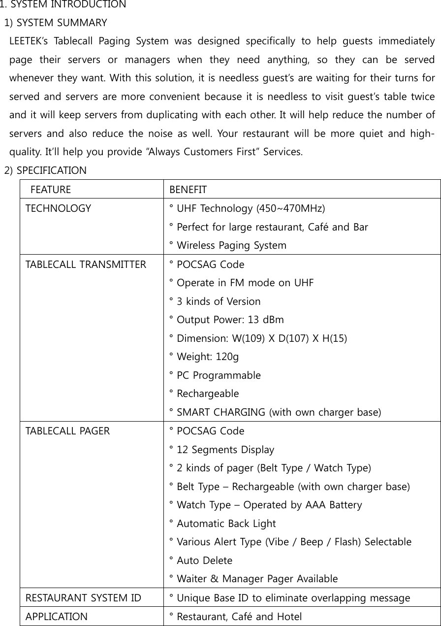 1. SYSTEM INTRODUCTION   1) SYSTEM SUMMARY     LEETEK’s  Tablecall  Paging  System  was  designed  specifically  to  help  guests  immediately page  their  servers  or  managers  when  they  need  anything,  so  they  can  be  served whenever they want. With this solution, it is needless guest’s are waiting for their turns for served and servers are more convenient because it is needless to visit guest’s table twice and it will keep servers from duplicating with each other. It will help reduce the number of servers and also  reduce  the noise  as well.  Your  restaurant  will  be  more  quiet and high-quality. It’ll help you provide “Always Customers First” Services.   2) SPECIFICATION   FEATURE  BENEFIT TECHNOLOGY  ° UHF Technology (450~470MHz) ° Perfect for large restaurant, Café and Bar ° Wireless Paging System TABLECALL TRANSMITTER  ° POCSAG Code ° Operate in FM mode on UHF ° 3 kinds of Version ° Output Power: 13 dBm ° Dimension: W(109) X D(107) X H(15) ° Weight: 120g ° PC Programmable ° Rechargeable ° SMART CHARGING (with own charger base) TABLECALL PAGER  ° POCSAG Code ° 12 Segments Display ° 2 kinds of pager (Belt Type / Watch Type) ° Belt Type – Rechargeable (with own charger base) ° Watch Type – Operated by AAA Battery ° Automatic Back Light ° Various Alert Type (Vibe / Beep / Flash) Selectable ° Auto Delete ° Waiter &amp; Manager Pager Available RESTAURANT SYSTEM ID  ° Unique Base ID to eliminate overlapping message APPLICATION  ° Restaurant, Café and Hotel  