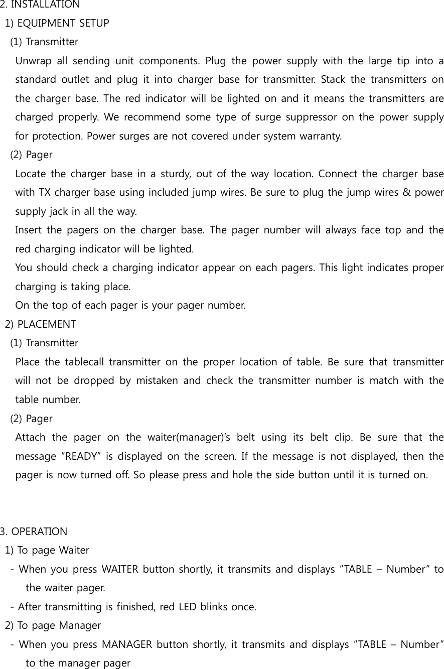2. INSTALLATION   1) EQUIPMENT SETUP     (1) Transmitter       Unwrap  all  sending  unit  components.  Plug  the  power  supply  with  the  large  tip  into  a standard outlet  and  plug  it  into  charger base for transmitter.  Stack the transmitters on the charger base. The red indicator will be lighted on and it means the transmitters are charged properly. We recommend  some type of surge suppressor on the power supply for protection. Power surges are not covered under system warranty.     (2) Pager       Locate the charger base in a sturdy, out of the way location. Connect the charger base with TX charger base using included jump wires. Be sure to plug the jump wires &amp; power supply jack in all the way.       Insert the pagers  on the charger base. The pager number will always face top and the red charging indicator will be lighted.       You should check a charging indicator appear on each pagers. This light indicates proper charging is taking place.       On the top of each pager is your pager number.   2) PLACEMENT     (1) Transmitter       Place  the  tablecall transmitter  on  the proper  location  of table.  Be  sure that  transmitter will  not  be  dropped  by  mistaken  and  check  the  transmitter  number  is  match  with  the table number.     (2) Pager       Attach  the  pager  on  the  waiter(manager)’s  belt  using  its  belt  clip.  Be  sure  that  the message “READY” is displayed on the screen. If the message  is not displayed, then the pager is now turned off. So please press and hole the side button until it is turned on.   3. OPERATION   1) To page Waiter     - When you press WAITER button shortly, it transmits and displays “TABLE – Number” to the waiter pager.     - After transmitting is finished, red LED blinks once.   2) To page Manager     - When you press MANAGER button shortly, it transmits and displays “TABLE – Number” to the manager pager 