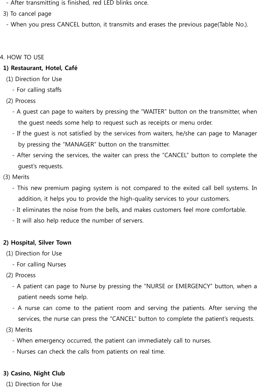     - After transmitting is finished, red LED blinks once.   3) To cancel page     - When you press CANCEL button, it transmits and erases the previous page(Table No.).   4. HOW TO USE 1) Restaurant, Hotel, Café     (1) Direction for Use         - For calling staffs     (2) Process         - A guest can page to waiters by pressing the “WAITER” button on the transmitter, when the guest needs some help to request such as receipts or menu order.         - If the guest is not satisfied by the services from waiters, he/she can page to Manager by pressing the “MANAGER” button on the transmitter.         - After serving the services, the waiter can press the “CANCEL” button to complete the guest’s requests. (3) Merits         - This new premium paging system is not compared to the exited call bell systems. In addition, it helps you to provide the high-quality services to your customers. - It eliminates the noise from the bells, and makes customers feel more comfortable. - It will also help reduce the number of servers.  2) Hospital, Silver Town     (1) Direction for Use         - For calling Nurses     (2) Process         - A patient can page to Nurse by pressing the “NURSE or EMERGENCY” button, when a patient needs some help.   -  A  nurse  can  come  to  the  patient  room  and  serving  the  patients.  After  serving  the services, the nurse can press the “CANCEL” button to complete the patient’s requests. (3) Merits         - When emergency occurred, the patient can immediately call to nurses.   - Nurses can check the calls from patients on real time.  3) Casino, Night Club     (1) Direction for Use 