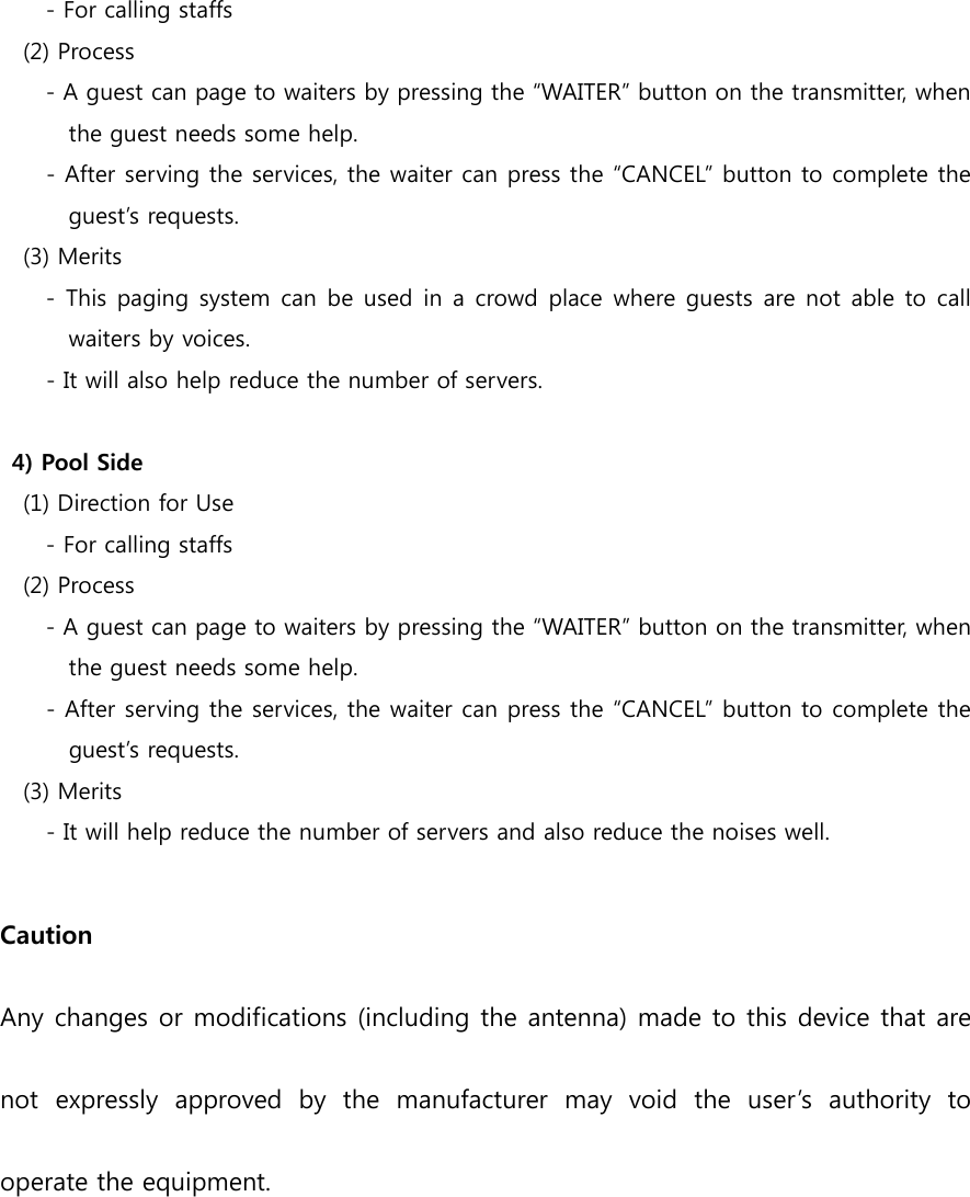         - For calling staffs     (2) Process         - A guest can page to waiters by pressing the “WAITER” button on the transmitter, when   the guest needs some help. - After serving the services, the waiter can press the “CANCEL” button to complete the guest’s requests.     (3) Merits         - This paging  system can be used in a crowd  place where guests are not able to  call waiters by voices. - It will also help reduce the number of servers.  4) Pool Side     (1) Direction for Use         - For calling staffs     (2) Process         - A guest can page to waiters by pressing the “WAITER” button on the transmitter, when the guest needs some help. - After serving the services, the waiter can press the “CANCEL” button to complete the guest’s requests.     (3) Merits - It will help reduce the number of servers and also reduce the noises well.  Caution   Any changes or modifications (including the antenna) made to this device that are not  expressly  approved  by  the  manufacturer  may  void  the  user’s  authority  to operate the equipment.    