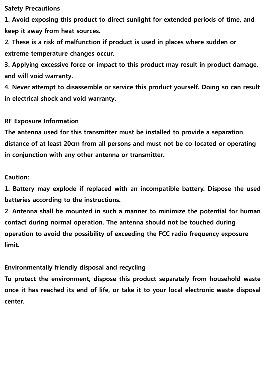                                     Safety Precautions 1. Avoid exposing this product to direct sunlight for extended periods of time, and keep it away from heat sources. 2. These is a risk of malfunction if product is used in places where sudden or extreme temperature changes occur. 3. Applying excessive force or impact to this product may result in product damage, and will void warranty. 4. Never attempt to disassemble or service this product yourself. Doing so can result in electrical shock and void warranty.  RF Exposure Information The antenna used for this transmitter must be installed to provide a separation distance of at least 20cm from all persons and must not be co-located or operating in conjunction with any other antenna or transmitter.  Caution: 1. Battery may explode if replaced with an incompatible battery. Dispose the used batteries according to the instructions. 2. Antenna shall be mounted in such a manner to minimize the potential for human contact during normal operation. The antenna should not be touched during operation to avoid the possibility of exceeding the FCC radio frequency exposure   limit.  Environmentally friendly disposal and recycling To protect the environment, dispose this product separately from  household waste once it has reached its end of life, or take it to your local electronic waste disposal center.  