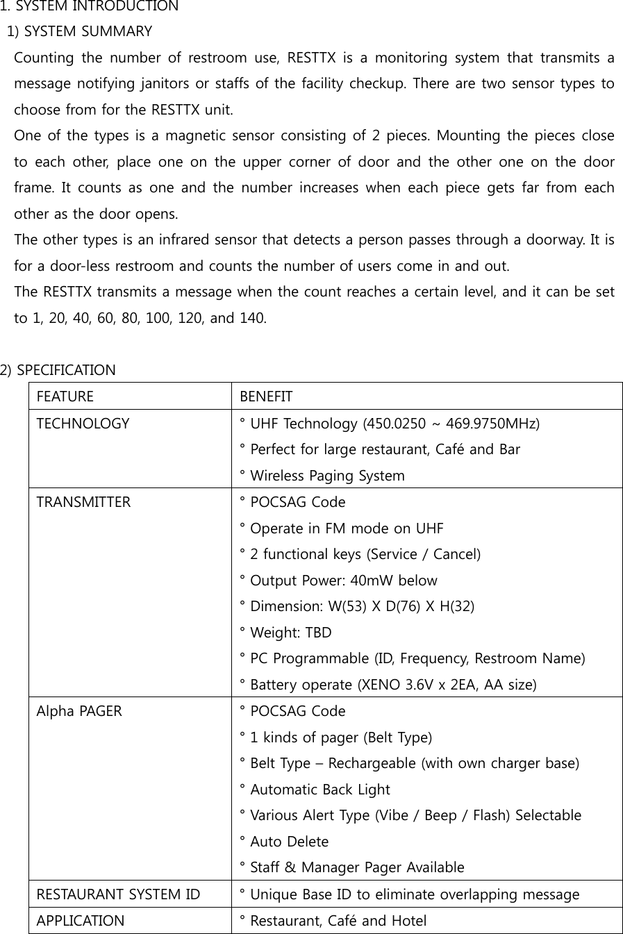 1. SYSTEM INTRODUCTION   1) SYSTEM SUMMARY   Counting the number of restroom use, RESTTX is a monitoring system  that  transmits  a message notifying janitors or staffs of the facility checkup. There are two sensor types to choose from for the RESTTX unit.   One of the types is a magnetic sensor consisting of 2 pieces. Mounting the pieces close to each other, place one on the upper corner of door and the other  one  on  the  door frame.  It  counts  as  one  and  the  number  increases  when  each  piece  gets  far  from  each other as the door opens.       The other types is an infrared sensor that detects a person passes through a doorway. It is for a door-less restroom and counts the number of users come in and out.       The RESTTX transmits a message when the count reaches a certain level, and it can be set to 1, 20, 40, 60, 80, 100, 120, and 140.     2) SPECIFICATION FEATURE  BENEFIT ° Perfect for large restaurant, Café and Bar ° Wireless Paging System TRANSMITTER  ° POCSAG Code ° Operate in FM mode on UHF ° 2 functional keys (Service / Cancel) ° Output Power: 40mW below ° Dimension: W(53) X D(76) X H(32) ° Weight: TBD ° PC Programmable (ID, Frequency, Restroom Name) ° Battery operate (XENO 3.6V x 2EA, AA size) Alpha PAGER  ° POCSAG Code ° 1 kinds of pager (Belt Type) ° Belt Type – Rechargeable (with own charger base) ° Automatic Back Light ° Various Alert Type (Vibe / Beep / Flash) Selectable ° Auto Delete ° Staff &amp; Manager Pager Available RESTAURANT SYSTEM ID  ° Unique Base ID to eliminate overlapping message APPLICATION  ° Restaurant, Café and Hotel TECHNOLOGY  ° UHF Technology (450.0250 ~ 469.9750MHz) 
