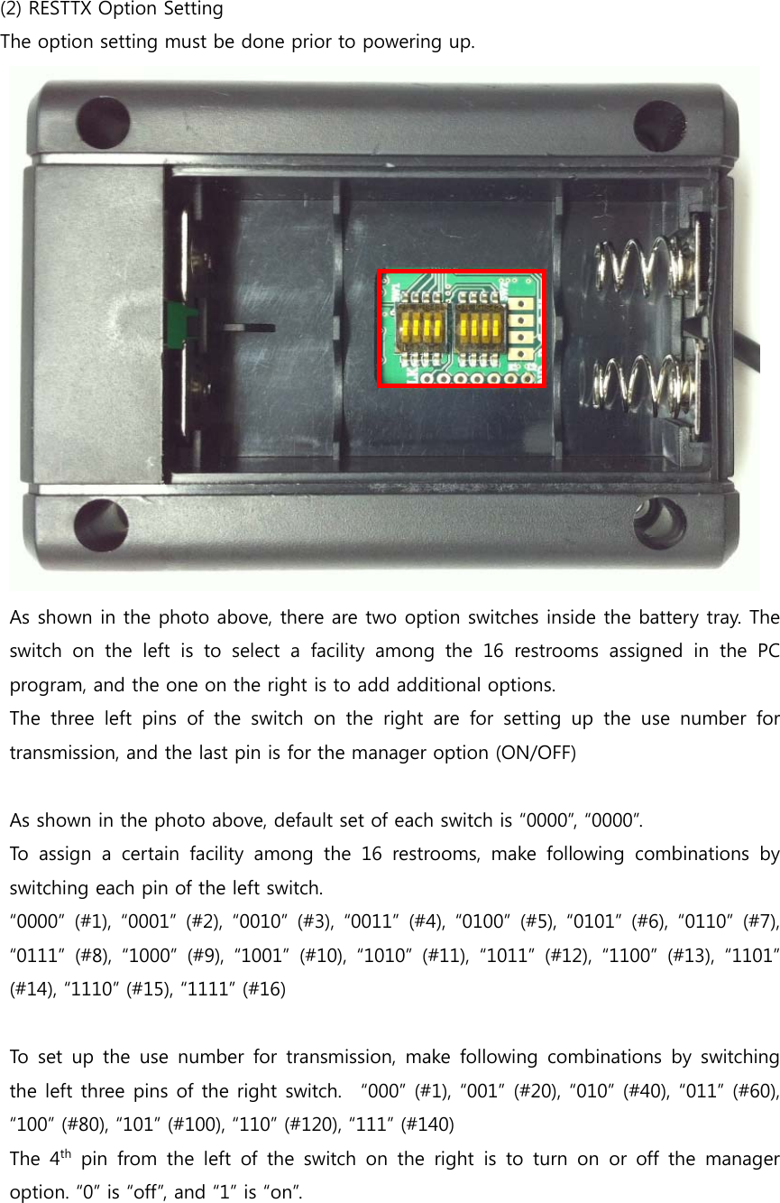     (2) RESTTX Option Setting The option setting must be done prior to powering up.    As shown in the photo above, there are two option switches inside the battery tray. The switch on the left is to select a facility among the 16 restrooms assigned in the PC program, and the one on the right is to add additional options. The three left pins of the switch on the right are for setting up the use number for transmission, and the last pin is for the manager option (ON/OFF)  As shown in the photo above, default set of each switch is “0000”, “0000”.   To  assign  a  certain  facility  among  the  16  restrooms,  make  following  combinations  by switching each pin of the left switch.     “0000”  (#1),  “0001”  (#2),  “0010”  (#3), “0011”  (#4),  “0100”  (#5),  “0101”  (#6),  “0110”  (#7), “0111”  (#8),  “1000”  (#9),  “1001”  (#10),  “1010”  (#11),  “1011”  (#12),  “1100”  (#13),  “1101” (#14), “1110” (#15), “1111” (#16)    To set  up  the  use number  for  transmission,  make  following  combinations  by  switching the left three pins of the right switch.   “000” (#1), “001” (#20), “010” (#40), “011” (#60), “100” (#80), “101” (#100), “110” (#120), “111” (#140) The  4th pin from the left of the switch on the right is to turn on or off  the  manager option. “0” is “off”, and “1” is “on”. 