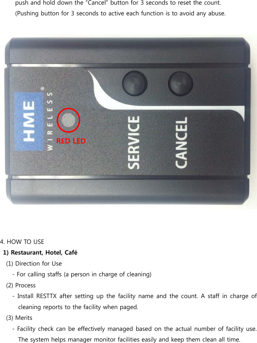 push and hold down the “Cancel” button for 3 seconds to reset the count.             (Pushing button for 3 seconds to active each function is to avoid any abuse.          4. HOW TO USE 1) Restaurant, Hotel, Café     (1) Direction for Use         - For calling staffs (a person in charge of cleaning)     (2) Process         -  Install RESTTX after  setting  up  the  facility  name  and  the count. A staff in charge of cleaning reports to the facility when paged.    (3) Merits - Facility check can be effectively managed based on the actual number of facility use. The system helps manager monitor facilities easily and keep them clean all time.   RED LED 