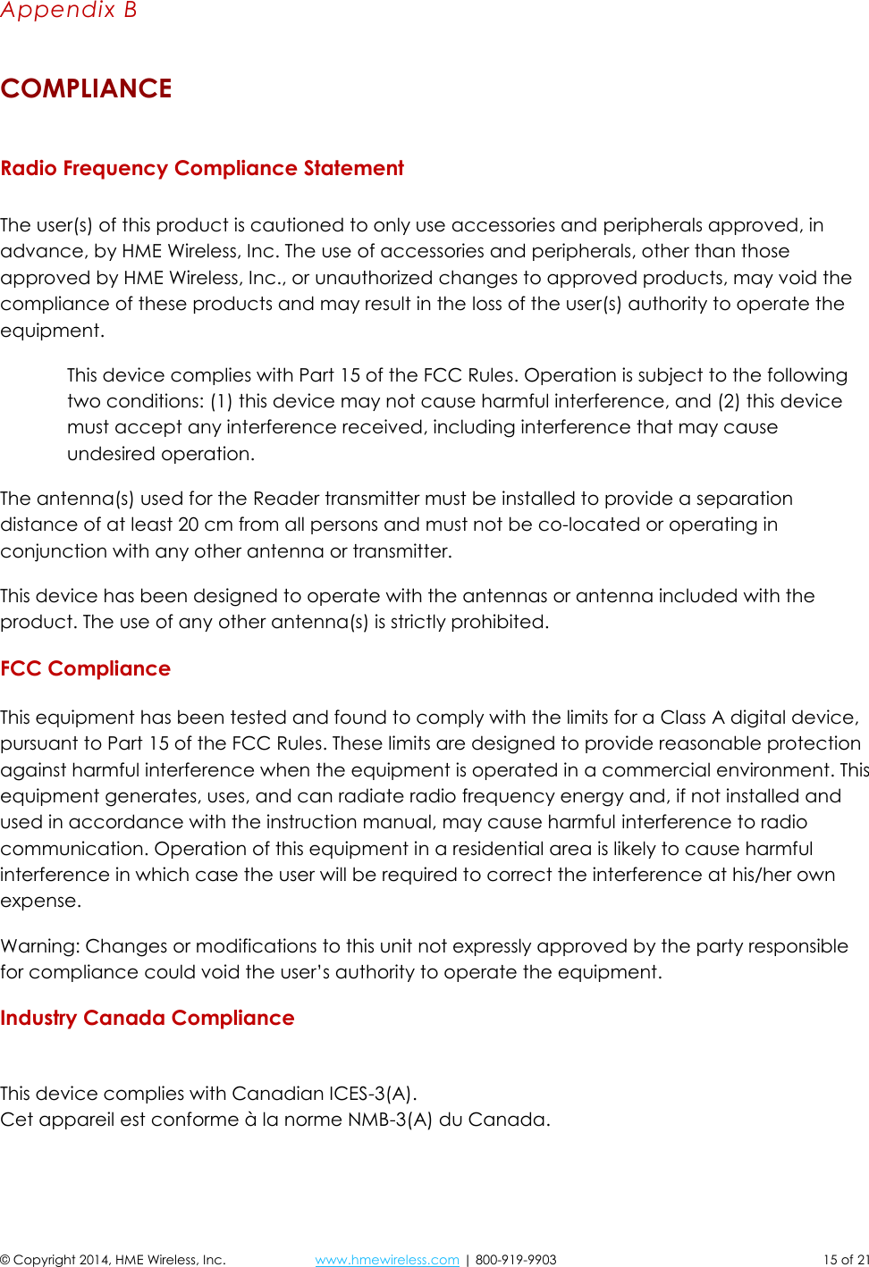  © Copyright 2014, HME Wireless, Inc.  www.hmewireless.com | 800-919-9903  15 of 21 Appendix B COMPLIANCE  Radio Frequency Compliance Statement  The user(s) of this product is cautioned to only use accessories and peripherals approved, in advance, by HME Wireless, Inc. The use of accessories and peripherals, other than those approved by HME Wireless, Inc., or unauthorized changes to approved products, may void the compliance of these products and may result in the loss of the user(s) authority to operate the equipment. This device complies with Part 15 of the FCC Rules. Operation is subject to the following two conditions: (1) this device may not cause harmful interference, and (2) this device must accept any interference received, including interference that may cause undesired operation. The antenna(s) used for the Reader transmitter must be installed to provide a separation distance of at least 20 cm from all persons and must not be co-located or operating in conjunction with any other antenna or transmitter. This device has been designed to operate with the antennas or antenna included with the product. The use of any other antenna(s) is strictly prohibited. FCC Compliance  This equipment has been tested and found to comply with the limits for a Class A digital device, pursuant to Part 15 of the FCC Rules. These limits are designed to provide reasonable protection against harmful interference when the equipment is operated in a commercial environment. This equipment generates, uses, and can radiate radio frequency energy and, if not installed and used in accordance with the instruction manual, may cause harmful interference to radio communication. Operation of this equipment in a residential area is likely to cause harmful interference in which case the user will be required to correct the interference at his/her own expense. Warning: Changes or modifications to this unit not expressly approved by the party responsible for compliance could void the user’s authority to operate the equipment. Industry Canada Compliance  This device complies with Canadian ICES-3(A).  Cet appareil est conforme à la norme NMB-3(A) du Canada.  