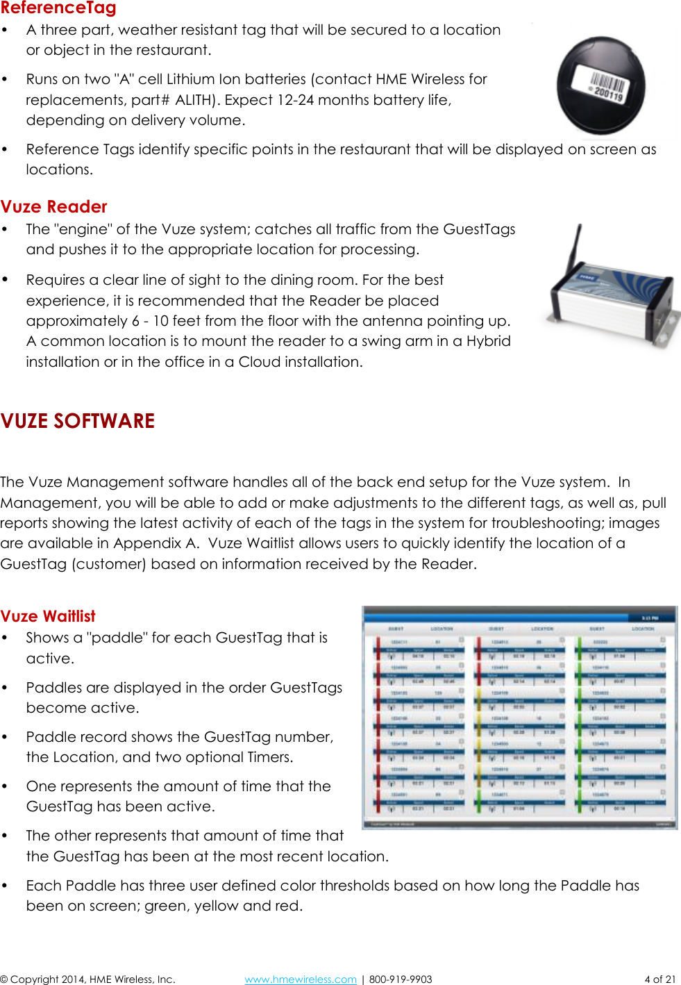  © Copyright 2014, HME Wireless, Inc.  www.hmewireless.com | 800-919-9903  4 of 21 ReferenceTag • A three part, weather resistant tag that will be secured to a location or object in the restaurant. • Runs on two &quot;A&quot; cell Lithium Ion batteries (contact HME Wireless for replacements, part# ALITH). Expect 12-24 months battery life, depending on delivery volume. • Reference Tags identify specific points in the restaurant that will be displayed on screen as locations. Vuze Reader • The &quot;engine&quot; of the Vuze system; catches all traffic from the GuestTags and pushes it to the appropriate location for processing. • Requires a clear line of sight to the dining room. For the best experience, it is recommended that the Reader be placed approximately 6 - 10 feet from the floor with the antenna pointing up. A common location is to mount the reader to a swing arm in a Hybrid installation or in the office in a Cloud installation. VUZE SOFTWARE  The Vuze Management software handles all of the back end setup for the Vuze system.  In Management, you will be able to add or make adjustments to the different tags, as well as, pull reports showing the latest activity of each of the tags in the system for troubleshooting; images are available in Appendix A.  Vuze Waitlist allows users to quickly identify the location of a GuestTag (customer) based on information received by the Reader.  Vuze Waitlist • Shows a &quot;paddle&quot; for each GuestTag that is active. • Paddles are displayed in the order GuestTags become active. • Paddle record shows the GuestTag number, the Location, and two optional Timers. • One represents the amount of time that the GuestTag has been active. • The other represents that amount of time that the GuestTag has been at the most recent location. • Each Paddle has three user defined color thresholds based on how long the Paddle has been on screen; green, yellow and red. 