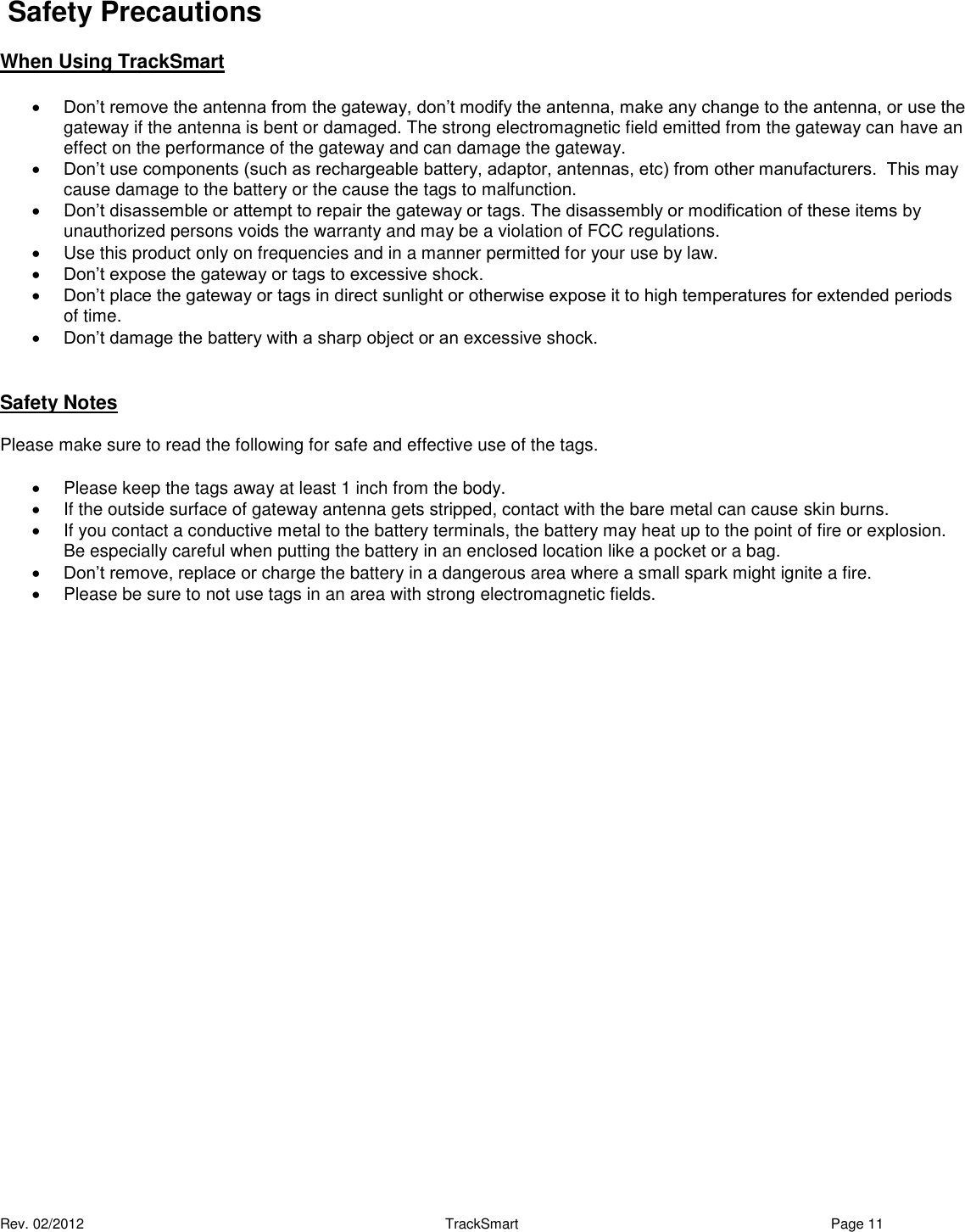  Rev. 02/2012                                                     TrackSmart     Page 11   Safety Precautions  When Using TrackSmart    Don’t remove the antenna from the gateway, don’t modify the antenna, make any change to the antenna, or use the gateway if the antenna is bent or damaged. The strong electromagnetic field emitted from the gateway can have an effect on the performance of the gateway and can damage the gateway.  Don’t use components (such as rechargeable battery, adaptor, antennas, etc) from other manufacturers.  This may cause damage to the battery or the cause the tags to malfunction.   Don’t disassemble or attempt to repair the gateway or tags. The disassembly or modification of these items by unauthorized persons voids the warranty and may be a violation of FCC regulations.   Use this product only on frequencies and in a manner permitted for your use by law.  Don’t expose the gateway or tags to excessive shock.   Don’t place the gateway or tags in direct sunlight or otherwise expose it to high temperatures for extended periods of time.   Don’t damage the battery with a sharp object or an excessive shock.  Safety Notes Please make sure to read the following for safe and effective use of the tags.   Please keep the tags away at least 1 inch from the body.   If the outside surface of gateway antenna gets stripped, contact with the bare metal can cause skin burns.    If you contact a conductive metal to the battery terminals, the battery may heat up to the point of fire or explosion. Be especially careful when putting the battery in an enclosed location like a pocket or a bag.  Don’t remove, replace or charge the battery in a dangerous area where a small spark might ignite a fire.   Please be sure to not use tags in an area with strong electromagnetic fields.  