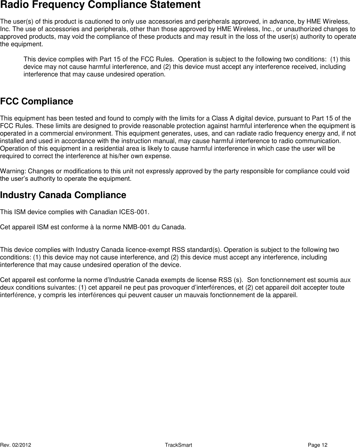  Rev. 02/2012                                                     TrackSmart     Page 12   Radio Frequency Compliance Statement  The user(s) of this product is cautioned to only use accessories and peripherals approved, in advance, by HME Wireless, Inc. The use of accessories and peripherals, other than those approved by HME Wireless, Inc., or unauthorized changes to approved products, may void the compliance of these products and may result in the loss of the user(s) authority to operate the equipment.  This device complies with Part 15 of the FCC Rules.  Operation is subject to the following two conditions:  (1) this device may not cause harmful interference, and (2) this device must accept any interference received, including interference that may cause undesired operation.   FCC Compliance This equipment has been tested and found to comply with the limits for a Class A digital device, pursuant to Part 15 of the FCC Rules. These limits are designed to provide reasonable protection against harmful interference when the equipment is operated in a commercial environment. This equipment generates, uses, and can radiate radio frequency energy and, if not installed and used in accordance with the instruction manual, may cause harmful interference to radio communication. Operation of this equipment in a residential area is likely to cause harmful interference in which case the user will be required to correct the interference at his/her own expense.  Warning: Changes or modifications to this unit not expressly approved by the party responsible for compliance could void the user’s authority to operate the equipment.  Industry Canada Compliance This ISM device complies with Canadian ICES-001.  Cet appareil ISM est conforme à la norme NMB-001 du Canada.   This device complies with Industry Canada licence-exempt RSS standard(s). Operation is subject to the following two conditions: (1) this device may not cause interference, and (2) this device must accept any interference, including interference that may cause undesired operation of the device.  Cet appareil est conforme la norme d’Industrie Canada exempts de license RSS (s).  Son fonctionnement est soumis aux deux conditions suivantes: (1) cet appareil ne peut pas provoquer d’interférences, et (2) cet appareil doit accepter toute interférence, y compris les interférences qui peuvent causer un mauvais fonctionnement de la appareil. 