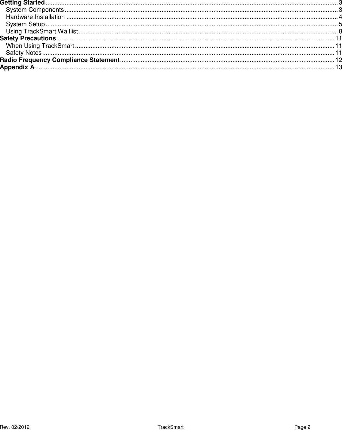  Rev. 02/2012                                                     TrackSmart     Page 2   Getting Started ......................................................................................................................................................................... 3 System Components .............................................................................................................................................................. 3 Hardware Installation ............................................................................................................................................................. 4 System Setup ......................................................................................................................................................................... 5 Using TrackSmart Waitlist ...................................................................................................................................................... 8 Safety Precautions ................................................................................................................................................................ 11 When Using TrackSmart ...................................................................................................................................................... 11 Safety Notes ......................................................................................................................................................................... 11 Radio Frequency Compliance Statement ............................................................................................................................ 12 Appendix A ............................................................................................................................................................................. 13 