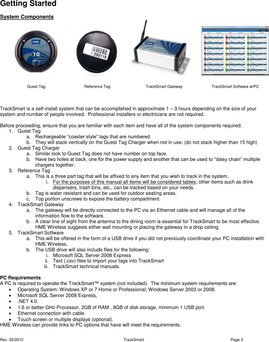  Rev. 02/2012                                                     TrackSmart     Page 3  Getting Started System Components                TrackSmart is a self-install system that can be accomplished in approximate 1 – 3 hours depending on the size of your system and number of people involved.  Professional installers or electricians are not required.  Before proceeding, ensure that you are familiar with each item and have all of the system components required. 1.  Guest Tag  a. Rechargeable “coaster style” tags that are numbered. b.  They will stack vertically on the Guest Tag Charger when not in use. (do not stack higher than 15 high) 2.  Guest Tag Charger a.  Similar look to Guest Tag does not have number on top face. b. Have two holes at back; one for the power supply and another that can be used to “daisy chain” multiple chargers together.  3.  Reference Tag a.  This is a three part tag that will be affixed to any item that you wish to track in the system. i.  For the purposes of this manual all items will be considered tables; other items such as drink dispensers, trash bins, etc., can be tracked based on your needs. b.  Tag is water resistant and can be used for outdoor seating areas. c.  Top portion unscrews to expose the battery compartment. 4.  TrackSmart Gateway a.  The gateway will be directly connected to the PC via an Ethernet cable and will manage all of the information flow to the software. b.  A clear line of sight from the antenna to the dining room is essential for TrackSmart to be most effective.  HME Wireless suggests either wall mounting or placing the gateway in a drop ceiling. 5.  TrackSmart Software  a.  This will be offered in the form of a USB drive if you did not previously coordinate your PC installation with HME Wireless. b.  The USB drive will also include files for the following: i.  Microsoft SQL Server 2008 Express ii.  Text (.csv) files to import your tags into TrackSmart iii.  TrackSmart technical manuals.  PC Requirements  A PC is required to operate the TrackSmart™ system (not included).  The minimum system requirements are:   Operating System: Windows XP or 7 Home or Professional; Windows Server 2003 or 2008.   Microsoft SQL Server 2008 Express,    .NET 4.0.   1.6 or better GHz Processor, 2GB of RAM , 8GB of disk storage, minimum 1 USB port.   Ethernet connection with cable   Touch screen or multiple displays (optional). HME Wireless can provide links to PC options that have will meet the requirements. Reference Tag Guest Tag TrackSmart Gateway TrackSmart Software w/PC 