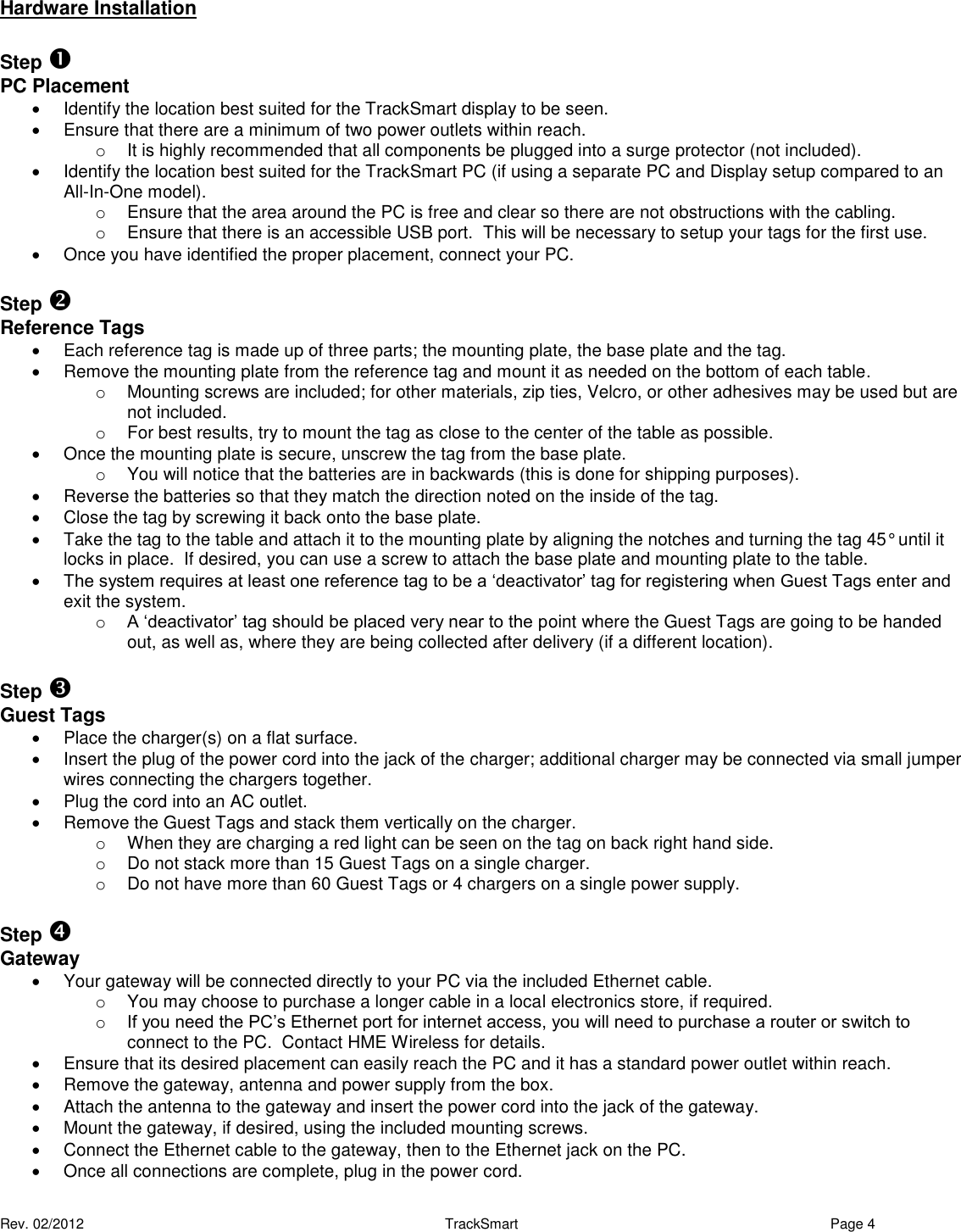 Rev. 02/2012                                                     TrackSmart     Page 4  Hardware Installation  Step    PC Placement   Identify the location best suited for the TrackSmart display to be seen.   Ensure that there are a minimum of two power outlets within reach. o  It is highly recommended that all components be plugged into a surge protector (not included).   Identify the location best suited for the TrackSmart PC (if using a separate PC and Display setup compared to an All-In-One model). o  Ensure that the area around the PC is free and clear so there are not obstructions with the cabling. o  Ensure that there is an accessible USB port.  This will be necessary to setup your tags for the first use.   Once you have identified the proper placement, connect your PC.  Step    Reference Tags   Each reference tag is made up of three parts; the mounting plate, the base plate and the tag.   Remove the mounting plate from the reference tag and mount it as needed on the bottom of each table.  o  Mounting screws are included; for other materials, zip ties, Velcro, or other adhesives may be used but are not included. o  For best results, try to mount the tag as close to the center of the table as possible.   Once the mounting plate is secure, unscrew the tag from the base plate.   o  You will notice that the batteries are in backwards (this is done for shipping purposes).     Reverse the batteries so that they match the direction noted on the inside of the tag.   Close the tag by screwing it back onto the base plate.   Take the tag to the table and attach it to the mounting plate by aligning the notches and turning the tag 45° until it locks in place.  If desired, you can use a screw to attach the base plate and mounting plate to the table.   The system requires at least one reference tag to be a ‘deactivator’ tag for registering when Guest Tags enter and exit the system. o A ‘deactivator’ tag should be placed very near to the point where the Guest Tags are going to be handed out, as well as, where they are being collected after delivery (if a different location).  Step  Guest Tags   Place the charger(s) on a flat surface.   Insert the plug of the power cord into the jack of the charger; additional charger may be connected via small jumper wires connecting the chargers together.   Plug the cord into an AC outlet.   Remove the Guest Tags and stack them vertically on the charger.   o  When they are charging a red light can be seen on the tag on back right hand side.  o  Do not stack more than 15 Guest Tags on a single charger. o  Do not have more than 60 Guest Tags or 4 chargers on a single power supply.  Step  Gateway   Your gateway will be connected directly to your PC via the included Ethernet cable.  o  You may choose to purchase a longer cable in a local electronics store, if required. o If you need the PC’s Ethernet port for internet access, you will need to purchase a router or switch to connect to the PC.  Contact HME Wireless for details.    Ensure that its desired placement can easily reach the PC and it has a standard power outlet within reach.   Remove the gateway, antenna and power supply from the box.   Attach the antenna to the gateway and insert the power cord into the jack of the gateway.   Mount the gateway, if desired, using the included mounting screws.   Connect the Ethernet cable to the gateway, then to the Ethernet jack on the PC.   Once all connections are complete, plug in the power cord.  