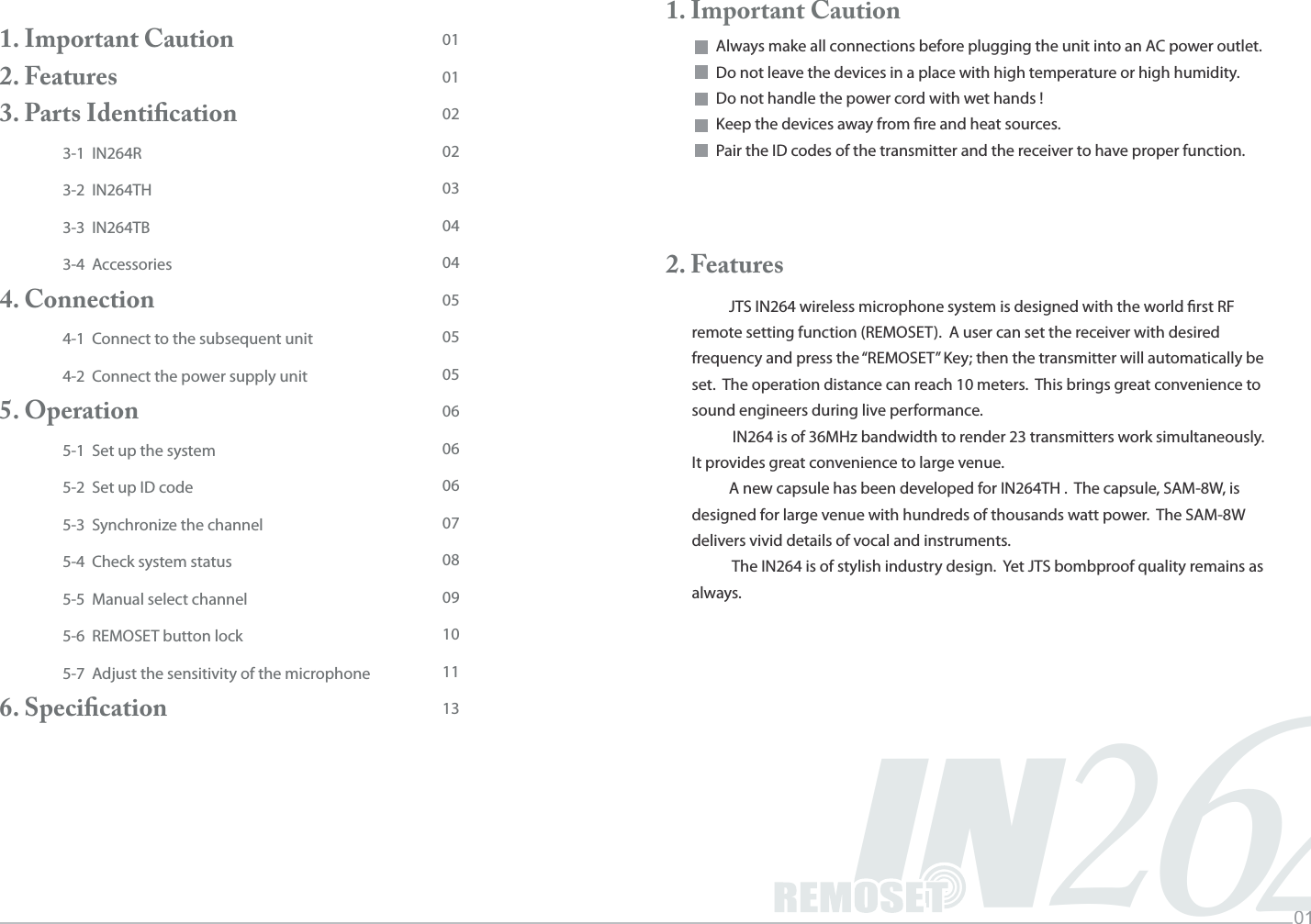 Music INFINITYLife012IN461. Important Caution                     2. Features                                                          3. Parts Identiﬁcation3-1  IN264R3-2  IN264TH3-3  IN264TB3-4  Accessories4. Connection4-1  Connect to the subsequent unit4-2  Connect the power supply unit5. Operation5-1  Set up the system5-2  Set up ID code5-3  Synchronize the channel5-4  Check system status5-5  Manual select channel5-6  REMOSET button lock5-7  Adjust the sensitivity of the microphone6. Speciﬁcation010102020304040505050606060708091011131. Important CautionAlways make all connections before plugging the unit into an AC power outlet. Do not leave the devices in a place with high temperature or high humidity.Do not handle the power cord with wet hands !Keep the devices away from re and heat sources. Pair the ID codes of the transmitter and the receiver to have proper function.2. FeaturesJTS IN264 wireless microphone system is designed with the world rst RF remote setting function (REMOSET).  A user can set the receiver with desired frequency and press the &ldquo;REMOSET&rdquo; Key; then the transmitter will automatically be set.  The operation distance can reach 10 meters.  This brings great convenience to sound engineers during live performance. IN264 is of 36MHz bandwidth to render 23 transmitters work simultaneously.  It provides great convenience to large venue.A new capsule has been developed for IN264TH .  The capsule, SAM-8W, is designed for large venue with hundreds of thousands watt power.  The SAM-8W delivers vivid details of vocal and instruments. The IN264 is of stylish industry design.  Yet JTS bombproof quality remains as always.