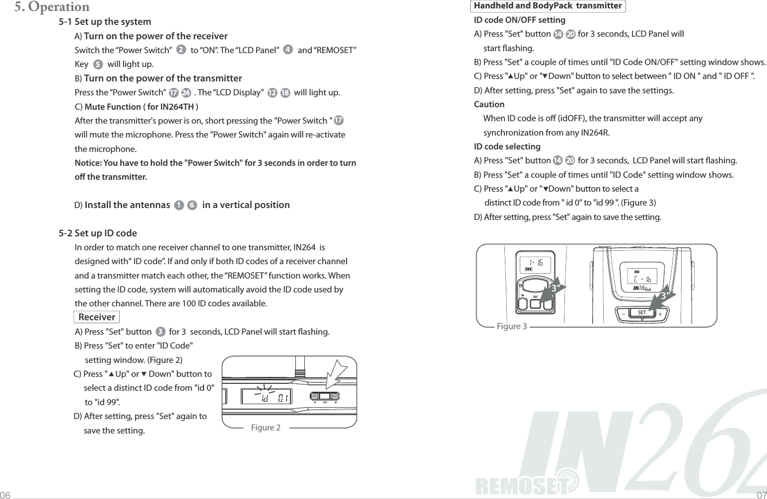 2IN46Music INFINITYLife06 075. Operation5-1 Set up the system     A) Turn on the power of the receiverSwitch the &ldquo;Power Switch&rdquo;          to &ldquo;ON&rdquo;. The &ldquo;LCD Panel&rdquo;          and &ldquo;REMOSET&rdquo; Key          will light up.B) Turn on the power of the transmitterPress the &ldquo;Power Switch&rdquo;               . The &ldquo;LCD Display&rdquo;                will light up.C) Mute Function ( for IN264TH )After the transmitter's power is on, short pressing the "Power Switch " will mute the microphone. Press the "Power Switch" again will re-activate the microphone.Notice: You have to hold the "Power Switch" for 3 seconds in order to turn o the transmitter.     D) Install the antennas          in a vertical position5-2 Set up ID codeIn order to match one receiver channel to one transmitter, IN264  is designed with&ldquo; ID code&rdquo;. If and only if both ID codes of a receiver channel and a transmitter match each other, the &ldquo;REMOSET&rdquo; function works. When setting the ID code, system will automatically avoid the ID code used by the other channel. There are 100 ID codes available.A) Press "Set" button         for 3  seconds, LCD Panel will start ashing.B) Press "Set" to enter "ID Code"                            setting window. (Figure 2)                      C) Press "    Up" or     Down" button to select a distinct ID code from "id 0" to "id 99".               D) After setting, press "Set" again to  save the setting.25417 24 12 181 6317ReceiverHandheld and BodyPack  transmitterID code ON/OFF settingA) Press "Set" button              for 3 seconds, LCD Panel will      start ashing.B) Press "Set" a couple of times until "ID Code ON/OFF" setting window shows.C) Press "   Up" or "   Down" button to select between " ID ON " and " ID OFF ". D) After setting, press "Set" again to save the settings.Caution     When ID code is o (idOFF), the transmitter will accept any      synchronization from any IN264R.ID code selectingA) Press "Set" button              for 3 seconds,  LCD Panel will start ashing.B) Press "Set" a couple of times until "ID Code" setting window shows.C) Press "   Up" or "   Down" button to select a       distinct ID code from " id 0" to "id 99 ". (Figure 3)D) After setting, press "Set" again to save the setting.Figure 2                SET            ▲▲Figure 33&rdquo;SET +-IN426TB-3&rdquo;14 2014 20