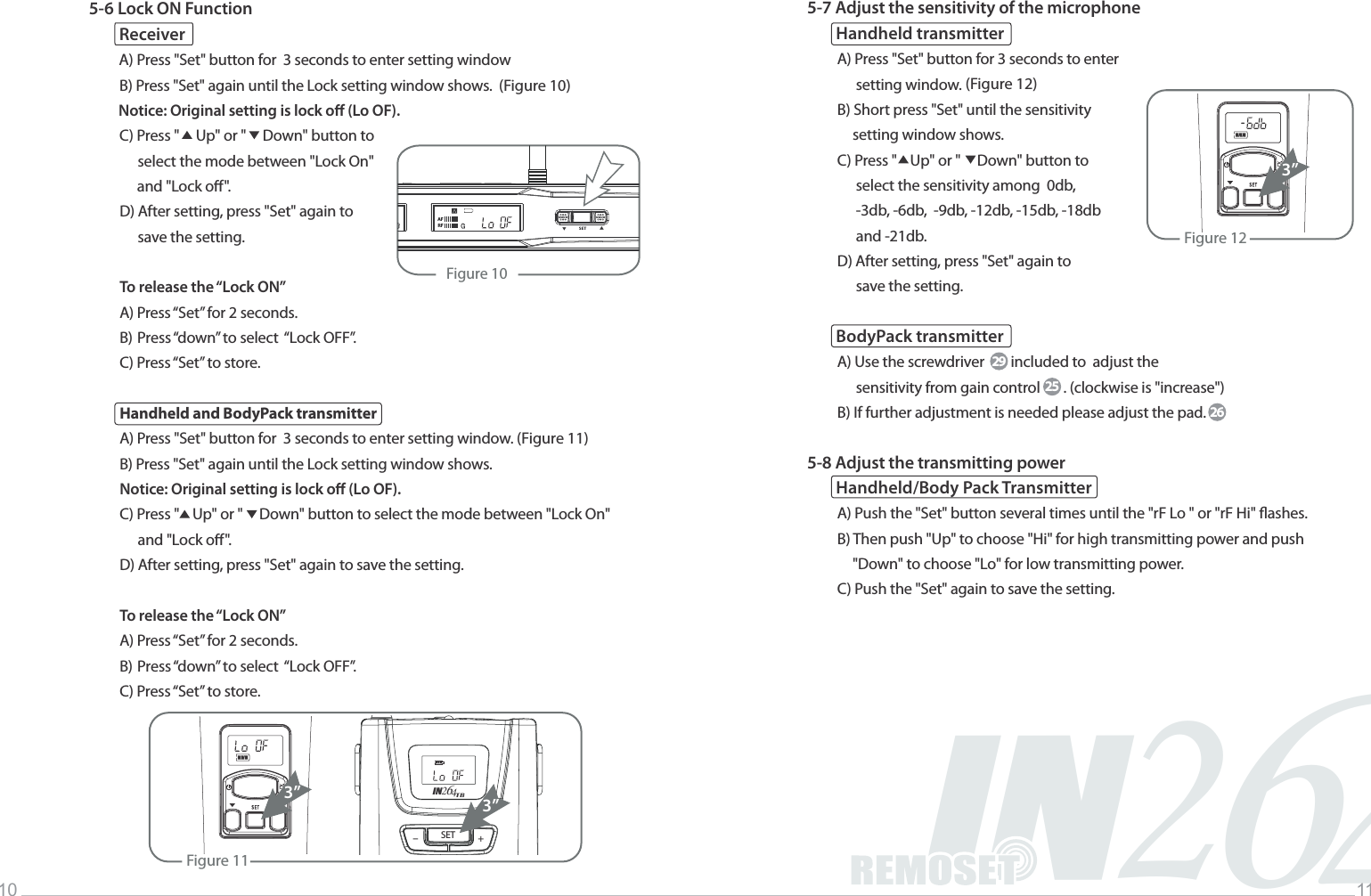 2IN46Music INFINITYLife10 115-6 Lock ON FunctionReceiverA) Press "Set" button for  3 seconds to enter setting windowB) Press "Set" again until the Lock setting window shows.  (Figure 10)Notice: Original setting is lock o (Lo OF).C) Press "     Up" or "     Down" button to                  select the mode between "Lock On"       and "Lock o".D) After setting, press "Set" again to                   save the setting.To release the &ldquo;Lock ON&rdquo;A) Press &ldquo;Set&rdquo; for 2 seconds.B) Press &ldquo;down&rdquo; to select  &ldquo;Lock OFF&rdquo;.C) Press &ldquo;Set&rdquo; to store.  Handheld and BodyPack transmitterA) Press "Set" button for  3 seconds to enter setting window. (Figure 11)B) Press "Set" again until the Lock setting window shows.Notice: Original setting is lock o (Lo OF). C) Press "    Up" or "     Down" button to select the mode between "Lock On"                 and "Lock o".  D) After setting, press "Set" again to save the setting.To release the &ldquo;Lock ON&rdquo;A) Press &ldquo;Set&rdquo; for 2 seconds.B) Press &ldquo;down&rdquo; to select  &ldquo;Lock OFF&rdquo;.C) Press &ldquo;Set&rdquo; to store.  5-7 Adjust the sensitivity of the microphoneHandheld transmitterA) Press "Set" button for 3 seconds to enter                  setting window. (Figure 12)B) Short press "Set" until the sensitivity                 setting window shows.C) Press "    Up" or "     Down" button to                  select the sensitivity among  0db,                  -3db, -6db,  -9db, -12db, -15db, -18db                  and -21db.     D) After setting, press "Set" again to                  save the setting.BodyPack transmitterA) Use the screwdriver        included to  adjust the                  sensitivity from gain control       . (clockwise is "increase")B) If further adjustment is needed please adjust the pad.5-8 Adjust the transmitting powerHandheld/Body Pack TransmitterA) Push the "Set" button several times until the "rF Lo " or "rF Hi" ashes.B) Then push "Up" to choose "Hi" for high transmitting power and push                "Down" to choose "Lo" for low transmitting power.C) Push the "Set" again to save the setting.292526Figure 10                SET            ▲▲AFRFFigure 123&rdquo;Figure 113&rdquo;SET +-IN426TB3&rdquo;