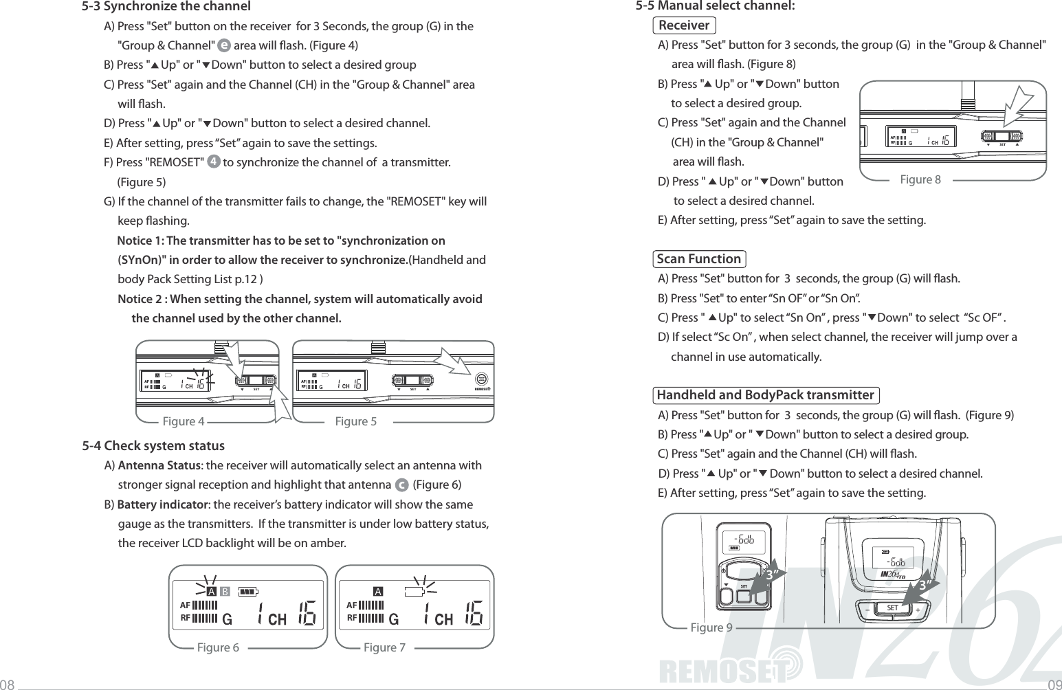 2IN46Music INFINITYLife08 095-4 Check system statusA) Antenna Status: the receiver will automatically select an antenna with stronger signal reception and highlight that antenna        (Figure 6)B) Battery indicator: the receiver&rsquo;s battery indicator will show the same gauge as the transmitters.  If the transmitter is under low battery status,  the receiver LCD backlight will be on amber.Figure 6AFRFFigure 7AFRFc5-3 Synchronize the channelA) Press "Set" button on the receiver  for 3 Seconds, the group (G) in the "Group &amp; Channel"       area will ash. (Figure 4)B) Press "    Up" or "    Down" button to select a desired groupC) Press "Set" again and the Channel (CH) in the "Group &amp; Channel" area will ash.D) Press "    Up" or "    Down" button to select a desired channel.E) After setting, press &ldquo;Set&rdquo; again to save the settings.F) Press "REMOSET"       to synchronize the channel of  a transmitter.      (Figure 5)G) If the channel of the transmitter fails to change, the "REMOSET" key will keep ashing.Notice 1: The transmitter has to be set to "synchronization on (SYnOn)" in order to allow the receiver to synchronize.(Handheld and body Pack Setting List p.12 )Notice 2 : When setting the channel, system will automatically avoid the channel used by the other channel. 4e5-5 Manual select channel:          ReceiverA) Press "Set" button for 3 seconds, the group (G)  in the "Group &amp; Channel" area will ash. (Figure 8)B) Press "    Up" or "    Down" button     to select a desired group.C) Press "Set" again and the Channel     (CH) in the "Group &amp; Channel"       area will ash.D) Press "     Up" or "    Down" button       to select a desired channel.E) After setting, press &ldquo;Set&rdquo; again to save the setting. Scan FunctionA) Press "Set" button for  3  seconds, the group (G) will ash. B) Press "Set" to enter &ldquo;Sn OF&rdquo; or &ldquo;Sn On&rdquo;.C) Press "     Up" to select &ldquo;Sn On&rdquo; , press "    Down" to select  &ldquo;Sc OF&rdquo; .D) If select &ldquo;Sc On&rdquo; , when select channel, the receiver will jump over a      channel in use automatically. Handheld and BodyPack transmitterA) Press "Set" button for  3  seconds, the group (G) will ash. (Figure 9)B) Press "    Up" or "     Down" button to select a desired group.C) Press "Set" again and the Channel (CH) will ash. D) Press "     Up" or "     Down" button to select a desired channel. E) After setting, press &ldquo;Set&rdquo; again to save the setting.Figure 8                SET            ▲▲AFRFFigure 4 Figure 5REMOSET                SET            ▲▲AFRF                SET            ▲▲AFRFFigure 93&rdquo;SET +-IN426TB3&rdquo;
