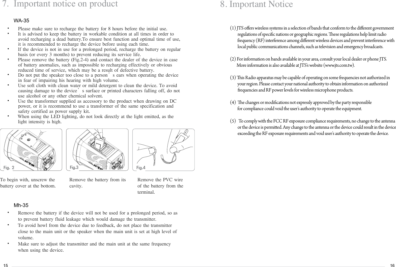 15167.  Important notice on productPlease make sure to recharge the battery for 8 hours before the initial use.&bull; It is advised to keep the battery in workable condition at all times in order to   &bull; avoid recharging a dead battery.To ensure best function and optimal time of use, it is recommended to recharge the device before using each time. If the device is not in use for a prolonged period, recharge the battery on regular &bull; basis (or every 3 months) to prevent reducing its service life.Please remove the battery (Fig.2-4) and contact the dealer of the device in case &bull; of battery anomalies, such as impossible to recharging effectively or obvious reduced time of service, which may be a result of defective battery.Do not put the speaker too close to a person&rsquo;s ears when operating the device &bull; in fear of impairing his hearing with high volume.Use soft cloth with clean water or mild detergent to clean the device. To avoid &bull; causing damage to the device&rsquo;s surface or printed characters falling off, do not use alcohol or any other chemical solvent.Use the transformer supplied as accessory to the product when drawing on DC &bull; power, or it is recommend to use a transformer of the same specification and safety certified as power supply kit. When using the LED lighting, do not look directly at the light emitted, as the &bull; light intensity is high. Remove the battery if the device will not be used for a prolonged period, so as &bull; to prevent battery fluid leakage which would damage the transmitter. To avoid howl from the device due to feedback, do not place the transmitter &bull; close to the main unit or the speaker when the main unit is set at high level of volume.Make sure to adjust the transmitter and the main unit at the same frequency &bull; when using the device.WA-35Mh-35Fig.2    Fig.3 Fig.4   To begin with, unscrew the battery cover at the bottom.Remove the battery from its cavity.Remove the PVC wire of the battery from the terminal.8. Important Notice(1) JTS oers wireless systems in a selection of bands that conform to the dierent government regulations of specic nations or geographic regions. ese regulations help limit radio          frequency (RF) interference among dierent wireless devices and prevent interference with local public communications channels, such as television and emergency broadcasts.(2) For information on bands available in your area, consult your local dealer or phone JTS.         More information is also available at JTS&rsquo;s website (www.jts.com.tw).(3) is Radio apparatus may be capable of operating on some frequencies not authorized in         your region. Please contact your national authority to obtain information on authorized frequencies and RF power levels for wireless microphone products.(4)  e changes or modications not expressly approved by the party responsible         for compliance could void the user&rsquo;s authority to operate the equipment.(5)   To comply with the FCC RF exposure compliance requirements, no change to the antenna or the device is permied. Any change to the antenna or the device could result in the device exceeding the RF exposure requirements and void user&rsquo;s authority to operate the device. 