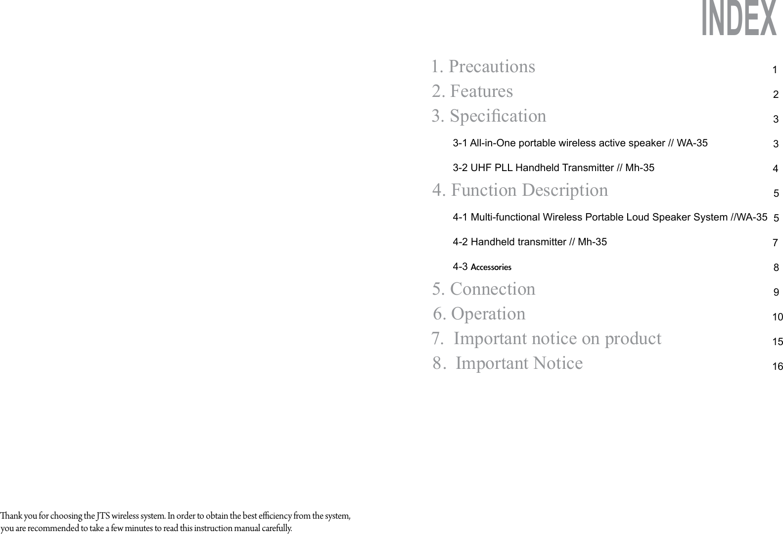 1. Precautions2. Features   3. Specication       3-1 All-in-One portable wireless active speaker // WA-35       3-2 UHF PLL Handheld Transmitter // Mh-354. Function Description4-1 Multi-functional Wireless Portable Loud Speaker System //WA-354-2 Handheld transmitter // Mh-354-3 Accessories5. Connection6. Operation7.  Important notice on product8.  Important Notice1233455789101516INDEXank you for choosing the JTS wireless system. In order to obtain the best eciency from the system, you are recommended to take a few minutes to read this instruction manual carefully.