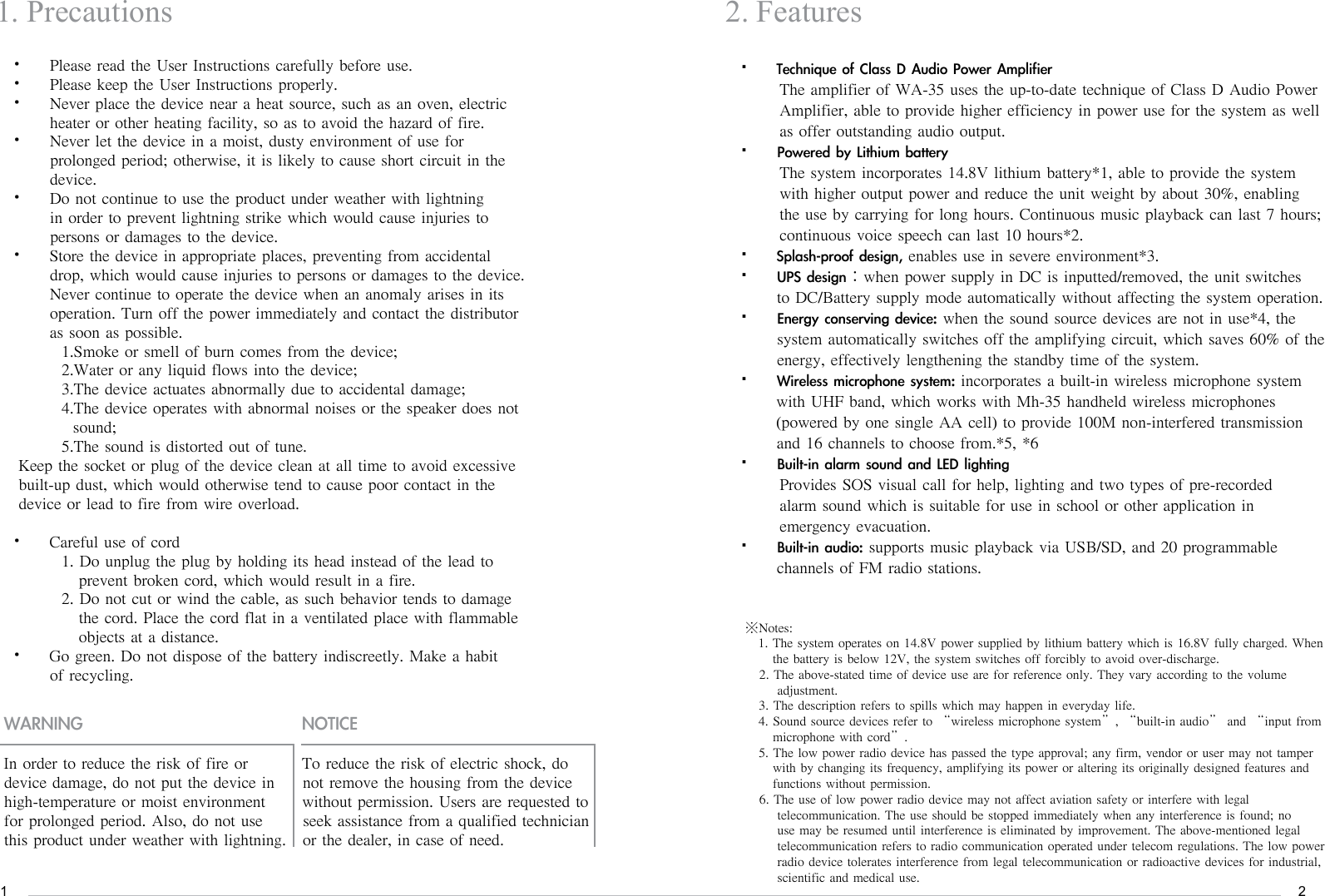 12Please read the User Instructions carefully before use. &bull; Please keep the User Instructions properly. &bull; Never place the device near a heat source, such as an oven, electric             &bull; heater or other heating facility, so as to avoid the hazard of fire. Never let the device in a moist, dusty environment of use for &bull; prolonged period; otherwise, it is likely to cause short circuit in the device. Do not continue to use the product under weather with lightning &bull; in order to prevent lightning strike which would cause injuries to persons or damages to the device. Store the device in appropriate places, preventing from accidental &bull; drop, which would cause injuries to persons or damages to the device. Never continue to operate the device when an anomaly arises in its   operation. Turn off the power immediately and contact the distributor as soon as possible.   1.Smoke or smell of burn comes from the device;   2.Water or any liquid flows into the device;   3.The device actuates abnormally due to accidental damage;   4.The device operates with abnormal noises or the speaker does not      sound;   5.The sound is distorted out of tune. Keep the socket or plug of the device clean at all time to avoid excessive built-up dust, which would otherwise tend to cause poor contact in the device or lead to fire from wire overload. Careful use of cord&bull;    1. Do unplug the plug by holding its head instead of the lead to       prevent broken cord, which would result in a fire.      2. Do not cut or wind the cable, as such behavior tends to damage       the cord. Place the cord flat in a ventilated place with flammable       objects at a distance. Go green. Do not dispose of the battery indiscreetly. Make a habit    &bull; of recycling. 1. PrecautionsWARNING NOTICE2. FeaturesIn order to reduce the risk of fire or device damage, do not put the device in high-temperature or moist environment for prolonged period. Also, do not use this product under weather with lightning.To reduce the risk of electric shock, do not remove the housing from the device without permission. Users are requested to seek assistance from a qualified technician or the dealer, in case of need.TechniqueofClassDAudioPowerAmplifier&bull;      The amplifier of WA-35 uses the up-to-date technique of Class D Audio Power         Amplifier, able to provide higher efficiency in power use for the system as well       as offer outstanding audio output. PoweredbyLithiumbattery&bull;      The system incorporates 14.8V lithium battery*1, able to provide the system         with higher output power and reduce the unit weight by about 30%, enabling       the use by carrying for long hours. Continuous music playback can last 7 hours;       continuous voice speech can last 10 hours*2.Splash-proofdesign,&bull; enables use in severe environment*3.UPSdesign&bull; ：when power supply in DC is inputted/removed, the unit switches                  to DC/Battery supply mode automatically without affecting the system operation.Energyconservingdevice:&bull; when the sound source devices are not in use*4, the system automatically switches off the amplifying circuit, which saves 60% of the energy, effectively lengthening the standby time of the system. Wirelessmicrophonesystem:&bull; incorporates a built-in wireless microphone system with UHF band, which works with Mh-35 handheld wireless microphones (powered by one single AA cell) to provide 100M non-interfered transmission and 16 channels to choose from.*5, *6Built-inalarmsoundandLEDlighting&bull;      Provides SOS visual call for help, lighting and two types of pre-recorded         alarm sound which is suitable for use in school or other application in       emergency evacuation.Built-inaudio:&bull; supports music playback via USB/SD, and 20 programmable channels of FM radio stations. ※Notes:1. The system operates on 14.8V power supplied by lithium battery which is 16.8V fully charged. When     the battery is below 12V, the system switches off forcibly to avoid over-discharge.2. The above-stated time of device use are for reference only. They vary according to the volume     adjustment.3. The description refers to spills which may happen in everyday life.4. Sound source devices refer to &ldquo;wireless microphone system&rdquo;, &ldquo;built-in audio&rdquo; and &ldquo;input from    microphone with cord&rdquo;.5. The low power radio device has passed the type approval; any firm, vendor or user may not tamper     with by changing its frequency, amplifying its power or altering its originally designed features and    functions without permission.6. The use of low power radio device may not affect aviation safety or interfere with legal     telecommunication. The use should be stopped immediately when any interference is found; no     use may be resumed until interference is eliminated by improvement. The above-mentioned legal     telecommunication refers to radio communication operated under telecom regulations. The low power     radio device tolerates interference from legal telecommunication or radioactive devices for industrial,     scientific and medical use. 