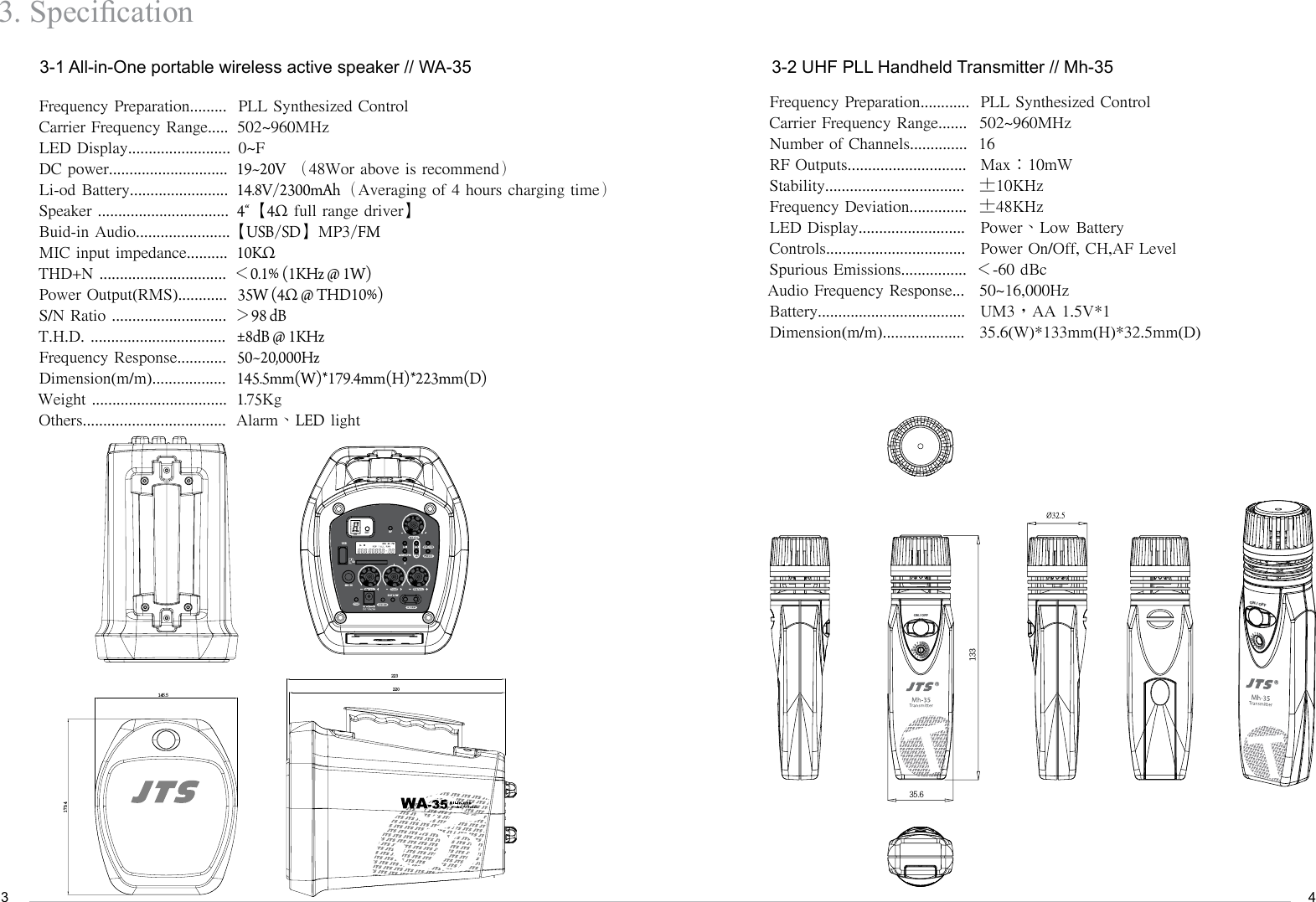 343. Specication        3-1 All-in-One portable wireless active speaker // WA-35Frequency Preparation.........Carrier Frequency Range.....LED Display.........................DC power.............................                                       Li-od Battery........................Speaker ................................Buid-in Audio....................... MIC input impedance..........THD+N ...............................Power Output(RMS)............S/N Ratio ............................T.H.D. .................................Frequency Response............Dimension(m/m)..................Weight .................................Others...................................PLL Synthesized Control502~960MHz0~F19~20V （48Wor above is recommend）14.8V/2300mAh（Averaging of 4 hours charging time）4&ldquo;【4&Omega; full range driver】【USB/SD】MP3/FM10K&Omega;＜0.1% (1KHz @ 1W)35W (4&Omega; @ THD10%)＞98 dB&plusmn;8dB @ 1KHz50~20,000Hz145.5mm(W)*179.4mm(H)*223mm(D)1.75KgAlarm、LED light        3-2 UHF PLL Handheld Transmitter // Mh-35Frequency Preparation............Carrier Frequency Range.......Number of Channels..............RF Outputs.............................Stability..................................Frequency Deviation..............LED Display..........................Controls..................................Spurious Emissions................Audio Frequency Response...Battery....................................Dimension(m/m)....................PLL Synthesized Control 502~960MHz16Max：10mW&plusmn;10KHz&plusmn;48KHzPower、Low BatteryPower On/Off, CH,AF Level＜-60 dBc50~16,000HzUM3，AA 1.5V*135.6(W)*133mm(H)*32.5mm(D)179.4145.5220223USBSDRFBAT LOWMIC IN/MP3/FMCH SET13335.6ON / OFFON / OFFT