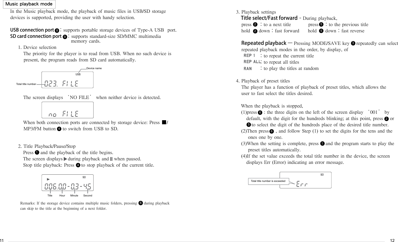 1112Music playback modeIn the Music playback mode, the playback of music files in USB/SD storage devices is supported, providing the user with handy selection.USB connection port    ：supports portable storage devices of Type-A USB  port.SD card connection port    ：supports standard-size SD/MMC multimedia                                    memory cards.1. Device selectionThe priority for the player is to read from USB. When no such device is present, the program reads from SD card automatically.The screen displays &lsquo;NO FILE&rsquo; when neither device is detected.When both connection ports are connected by storage device: Press ■/MP3/FM button    to switch from USB to SD.3. Playback settingsTitle select/Fast forward&ndash;During playback,press    ：to a next title          press   ：to the previous titlehold     down：fast forward     hold     down：fast reverseRepeated playback &ndash; Pressing MODE/SAVE key    repeatedly can select repeated playback modes in the order, by display, of          ：to repeat the current title           ：to repeat all titles           ：to play the titles at random4. Playback of preset titles   The player has a function of playback of preset titles, which allows the      user to fast select the titles desired.When the playback is stopped,(1)press    : the three digits on the left of the screen display &lsquo;001&rsquo; by    default, with the digit for the hundreds blinking; at this point, press    or           to select the digit of the hundreds place of the desired title number.(2)Then press    , and follow Step (1) to set the digits for the tens and the     ones one by one.(3)When the setting is complete, press    and the program starts to play the     preset titles automatically.(4)If the set value exceeds the total title number in the device, the screen    displays Err (Error) indicating an error message. 2. Title Playback/Pause/Stop Press    and the playback of the title begins.The screen displays   during playback and   when paused. Stop title playback: Press    to stop playback of the current title.894422255531Remarks: If the storage device contains multiple music folders, pressing     during playback can skip to the title at the beginning of a next folder.6166Device nameTotal title numberTitle Hour Minute SecondTotal title number is exceeded