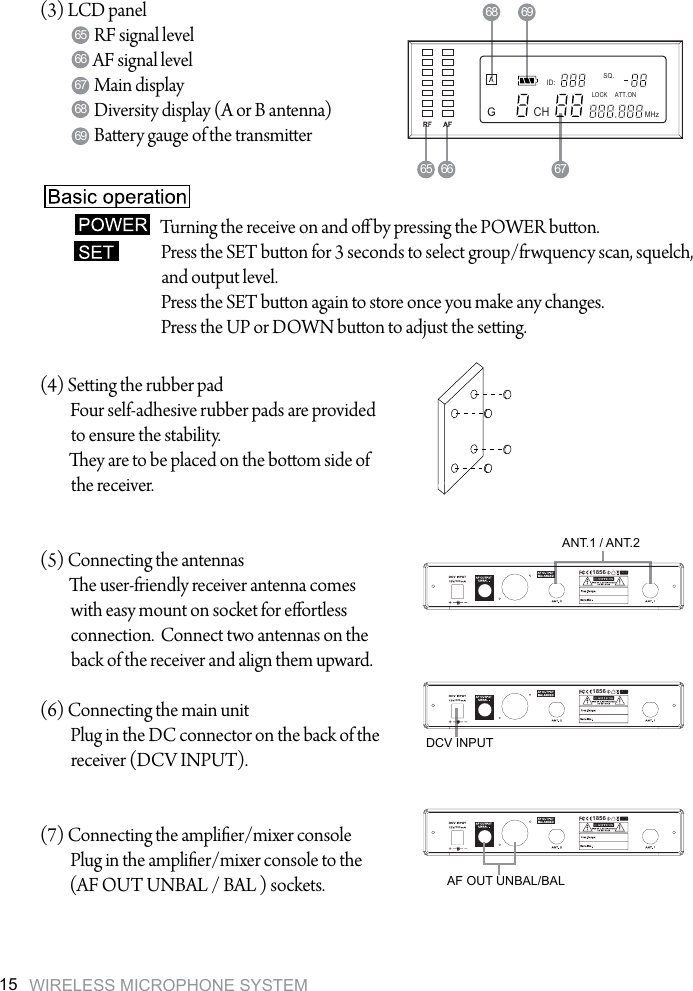 WIRELESS MICROPHONE SYSTEM155001856(3) LCD panelRF signal levelAF signal levelMain displayDiversity display (A or B antenna)Baery gauge of the transmier (4) Seing the rubber padFour self-adhesive rubber pads are provided to ensure the stability. ey are to be placed on the boom side of the receiver.(5) Connecting the antennase user-friendly receiver antenna comes with easy mount on socket for eortless connection.  Connect two antennas on the back of the receiver and align them upward.(6) Connecting the main unitPlug in the DC connector on the back of the receiver (DCV INPUT).(7) Connecting the amplier/mixer consolePlug in the amplier/mixer console to the (AF OUT UNBAL / BAL ) sockets.67696668656765 6668 69ANT.1 / ANT.2DCV INPUTAF OUT UNBAL/BALTurning the receive on and o by pressing the POWER buon.Press the SET buon for 3 seconds to select group/frwquency scan, squelch, and output level.Press the SET buon again to store once you make any changes.Press the UP or DOWN buon to adjust the seing.50018565001856ID:SQ.LOCK ATT.ONCHMHz
