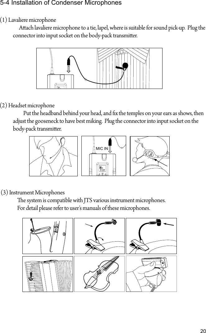 205-4 Installation of Condenser Microphones(1) Lavaliere microphone Aach lavaliere microphone to a tie, lapel, where is suitable for sound pick-up.  Plug the connector into input socket on the body-pack transmier. (2) Headset microphone     Put the headband behind your head, and x the temples on your ears as shows, then adjust the gooseneck to have best miking.  Plug the connector into input socket on the body-pack transmier. (3) Instrument Microphones                e system is compatible with JTS various instrument microphones.                For detail please refer to user&rsquo;s manuals of these microphones.MIC IN