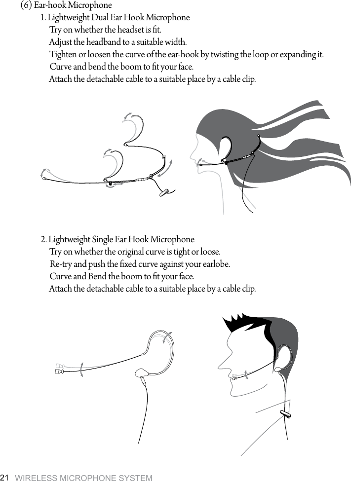 WIRELESS MICROPHONE SYSTEM21(6) Ear-hook Microphone1. Lightweight Dual Ear Hook MicrophoneTry on whether the headset is t.Adjust the headband to a suitable width.Tighten or loosen the curve of the ear-hook by twisting the loop or expanding it.Curve and bend the boom to t your face.Aach the detachable cable to a suitable place by a cable clip.2. Lightweight Single Ear Hook MicrophoneTry on whether the original curve is tight or loose.Re-try and push the xed curve against your earlobe.Curve and Bend the boom to t your face.Aach the detachable cable to a suitable place by a cable clip.