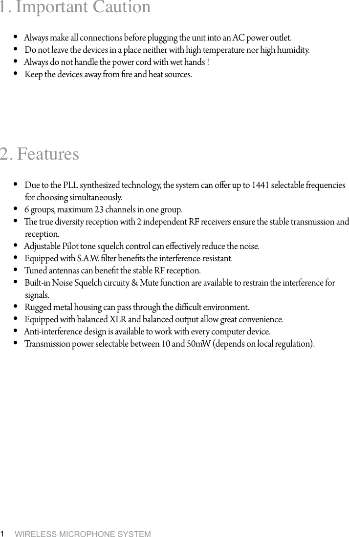 WIRELESS MICROPHONE SYSTEM11. Important Caution2. FeaturesAlways make all connections before plugging the unit into an AC power outlet. &bull; Do not leave the devices in a place neither with high temperature nor high humidity.&bull; Always do not handle the power cord with wet hands !&bull; Keep the devices away from re and heat sources. &bull; Due to the PLL synthesized technology, the system can oer up to 1441 selectable frequencies &bull; for choosing simultaneously.6 groups, maximum 23 channels in one group.&bull; e true diversity reception with 2 independent RF receivers ensure the stable transmission and &bull; reception.Adjustable Pilot tone squelch control can eectively reduce the noise. &bull; Equipped with S.A.W. lter benets the interference-resistant. &bull; Tuned antennas can benet the stable RF reception.&bull; Built-in Noise Squelch circuity &amp; Mute function are available to restrain the interference for &bull; signals.  Rugged metal housing can pass through the dicult environment. &bull; Equipped with balanced XLR and balanced output allow great convenience.&bull; Anti-interference design is available to work with every computer device.&bull; Transmission power selectable between 10 and 50mW (depends on local regulation).&bull; 