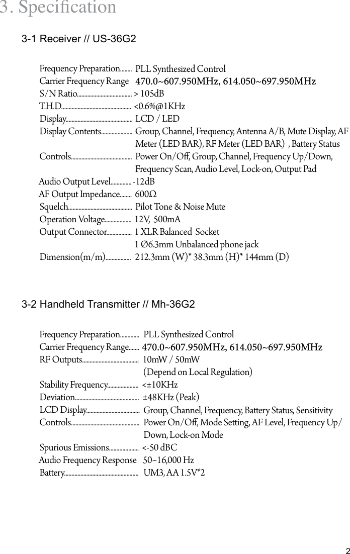 23. Specication3-1 Receiver // US-36G23-2 Handheld Transmitter // Mh-36G2Frequency Preparation........Carrier Frequency RangeS/N Ratio.....................................T.H.D...............................................Display.............................................Display Contents.....................Controls.........................................Audio Output Level..............AF Output Impedance........Squelch...........................................Operation Voltage..................Output Connector.................Dimension(m/m).................PLL Synthesized Control 470.0~607.950MHz, 614.050~697.950MHz> 105dB<0.6%@1KHzLCD / LEDGroup, Channel, Frequency, Antenna A/B, Mute Display, AFMeter (LED BAR), RF Meter (LED BAR)  , Baery StatusPower On/O, Group, Channel, Frequency Up/Down, Frequency Scan, Audio Level, Lock-on, Output Pad-12dB600&Omega;Pilot Tone &amp; Noise Mute12V,  500mA1 XLR Balanced  Socket 1 &Oslash;6.3mm Unbalanced phone jack212.3mm (W)* 38.3mm (H)* 144mm (D)Frequency Preparation.............Carrier Frequency Range.......RF Outputs......................................Stability Frequency.....................Deviation...........................................LCD Display....................................Controls..............................................Spurious Emissions....................Audio Frequency ResponseBaery..................................................PLL Synthesized Control470.0~607.950MHz, 614.050~697.950MHz10mW / 50mW(Depend on Local Regulation)<&plusmn;10KHz&plusmn;48KHz (Peak)Group, Channel, Frequency, Baery Status, Sensitivity Power On/O, Mode Seing, AF Level, Frequency Up/Down, Lock-on Mode<-50 dBC50~16,000 HzUM3, AA 1.5V*2