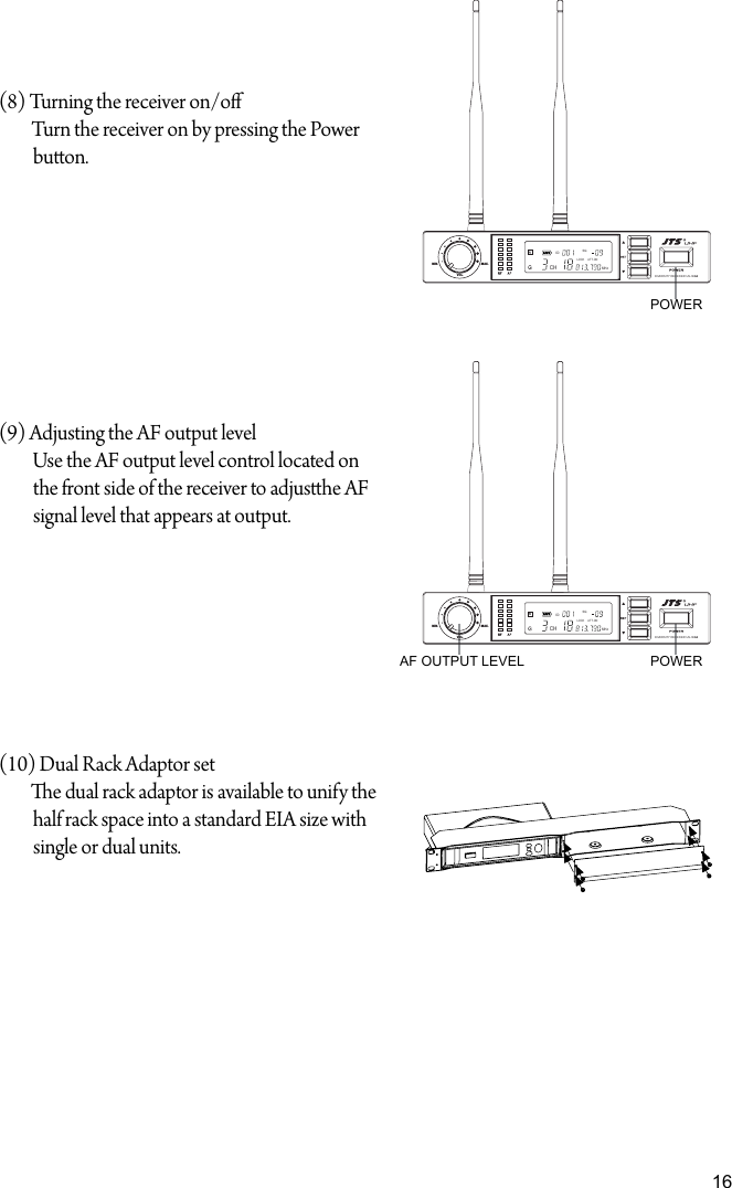 16(8) Turning the receiver on/oTurn the receiver on by pressing the Powerbuon.(9) Adjusting the AF output levelUse the AF output level control located on the front side of the receiver to adjushe AF signal level that appears at output.(10) Dual Rack Adaptor sete dual rack adaptor is available to unify the half rack space into a standard EIA size with single or dual units.AF OUTPUT LEVELPOWERPOWERVOL.MIN. MAX.DIVERSITY RECEIVER US-36G2ID: SQ.LOCK ATT.ONCHMHzVOL.MIN. MAX.DIVERSITY RECEIVER US-36G2ID: SQ.LOCK ATT.ONCHMHz