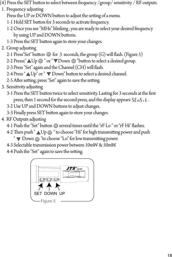 18(4) Press the SET buon to select between frequency /group/ sensitivity / RF outputs.  1.  Frequency adjusting        Press the UP or DOWN buon to adjust the seing of a menu.        1-1 Hold SET buon for 3 seconds to activate frequency.        1-2 Once you see &rdquo;MHz&rdquo; blinking , you are ready to select your desired frequency                 by using UP and DOWN buons.        1-3 Press the SET buon again to store your changes.  2.  Group adjusting        2-1 Press&ldquo;Set&rdquo; buon         for  3  seconds, the group (G) will ash. (Figure 5)        2-2 Presss&ldquo;      Up        &rdquo; or &ldquo;      Down        &rdquo;buon to select a desired group.        2-3 Press &ldquo;Set&rdquo; again and the Channel (CH) will ash.         2-4 Press &ldquo;      Up&rdquo; or &ldquo;        Down&rdquo; buon to select a desired channel.         2-5 Aer seing, press &ldquo;Set&rdquo; again to save the seing.  3.  Sensitivity adjusting        3-1 Press the SET buon twice to select sensitivity. Lasting for 3 seconds at the rst                  press, then 1 second for the second press, and the display appears                     .        3-2 Use UP and DOWN buons to adjust changes.        3-3 Finally press SET buon again to store your changes.  4.  RF Outputs adjusting        4-1 Push the &ldquo;Set&rdquo; buon        several times until the &ldquo;rF Lo &ldquo; or &ldquo;rF Hi&rdquo; ashes.        4-2 en push &ldquo;      Up        &rdquo; to choose &ldquo;Hi&rdquo; for high transmiing power and push                 &ldquo;        Down        &rdquo;to choose &ldquo;Lo&rdquo; for low transmiing power.        4-3 Selectable transmission power betwem 10mW &amp; 50mW.        4-4 Push the &ldquo;Set&rdquo; again to save the seing.1616151415 14SET  DOWN  UPFigure 5