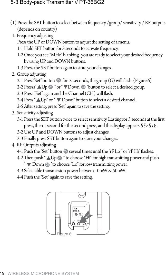WIRELESS MICROPHONE SYSTEM195-3 Body-pack Transmitter // PT-36BG2(1) Press the SET buon to select between frequency /group/ sensitivity / RF outputs.           (depends on country)  1.  Frequency adjusting        Press the UP or DOWN buon to adjust the seing of a menu.        1-1 Hold SET buon for 3 seconds to activate frequency.        1-2 Once you see &rdquo;MHz&rdquo; blanking , you are ready to select your desired frequency                 by using UP and DOWN buons.        1-3 Press the SET buon again to store your changes.  2.  Group adjusting        2-1 Press&ldquo;Set&rdquo; buon         for  3  seconds, the group (G) will ash. (Figure 6)        2-2 Presss&ldquo;      Up        &rdquo; or &ldquo;      Down        &rdquo;buon to select a desired group.        2-3 Press &ldquo;Set&rdquo; again and the Channel (CH) will ash.         2-4 Press &ldquo;      Up&rdquo; or &ldquo;        Down&rdquo; buon to select a desired channel.         2-5 Aer seing, press &ldquo;Set&rdquo; again to save the seing.  3.  Sensitivity adjusting        3-1 Press the SET buon twice to select sensitivity. Lasting for 3 seconds at the rst                  press, then 1 second for the second press, and the display appears                     .        3-2 Use UP and DOWN buons to adjust changes.        3-3 Finally press SET buon again to store your changes.  4.  RF Outputs adjusting        4-1 Push the &ldquo;Set&rdquo; buon        several times until the &ldquo;rF Lo &ldquo; or &ldquo;rF Hi&rdquo; ashes.        4-2 en push &ldquo;      Up        &rdquo; to choose &ldquo;Hi&rdquo; for high transmiing power and push                 &ldquo;        Down        &rdquo;to choose &ldquo;Lo&rdquo; for low transmiing power.        4-3 Selectable transmission power betwem 10mW &amp; 50mW.        4-4 Push the &ldquo;Set&rdquo; again to save the seing.2222232423 24Figure 63&rdquo;