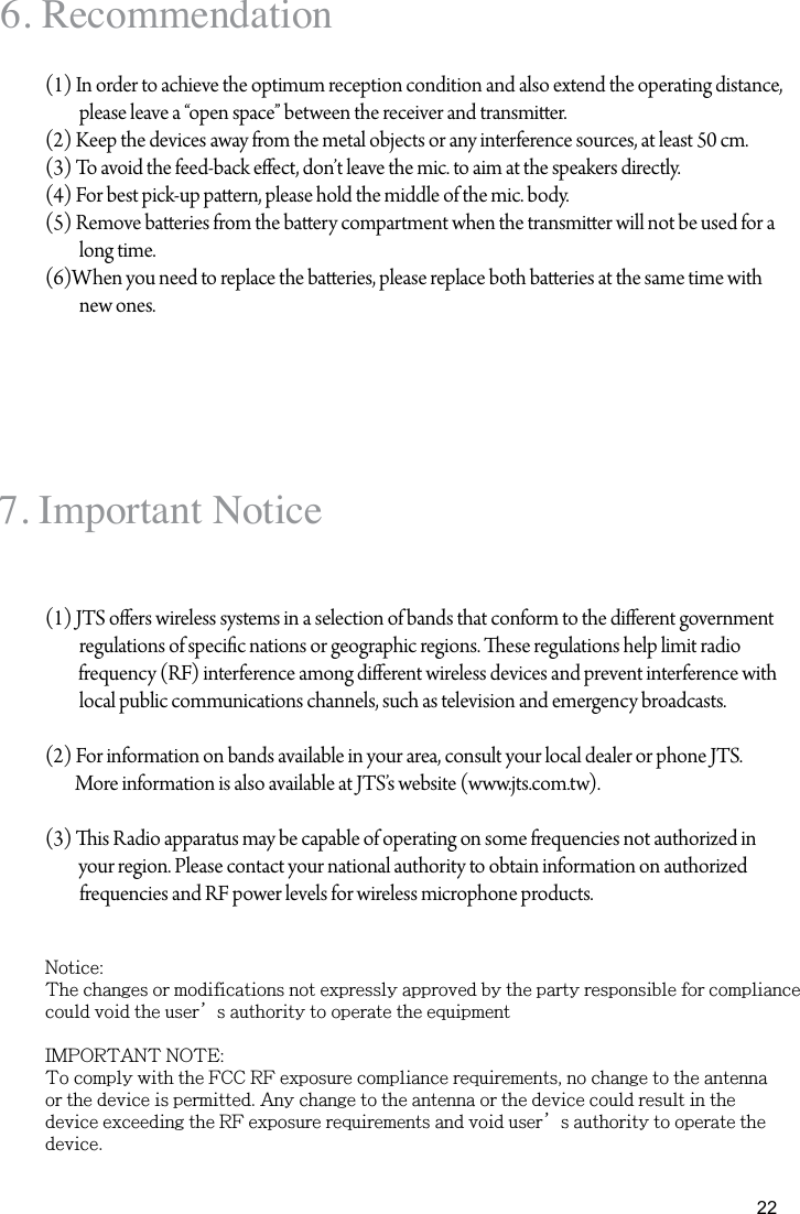 226. Recommendation(1) In order to achieve the optimum reception condition and also extend the operating distance, please leave a &ldquo;open space&rdquo; between the receiver and transmier.(2) Keep the devices away from the metal objects or any interference sources, at least 50 cm.(3) To avoid the feed-back eect, don&rsquo;t leave the mic. to aim at the speakers directly.(4) For best pick-up paern, please hold the middle of the mic. body.(5) Remove baeries from the baery compartment when the transmier will not be used for a long time.(6)When you need to replace the baeries, please replace both baeries at the same time with new ones. 7. Important Notice(1) JTS oers wireless systems in a selection of bands that conform to the dierent government regulations of specic nations or geographic regions. ese regulations help limit radio          frequency (RF) interference among dierent wireless devices and prevent interference with local public communications channels, such as television and emergency broadcasts.(2) For information on bands available in your area, consult your local dealer or phone JTS.         More information is also available at JTS&rsquo;s website (www.jts.com.tw).(3) is Radio apparatus may be capable of operating on some frequencies not authorized in         your region. Please contact your national authority to obtain information on authorized frequencies and RF power levels for wireless microphone products.Notice:The changes or modifications not expressly approved by the party responsible for compliancecould void the user&rsquo;s authority to operate the equipmentIMPORTANT NOTE:To comply with the FCC RF exposure compliance requirements, no change to the antennaor the device is permitted. Any change to the antenna or the device could result in thedevice exceeding the RF exposure requirements and void user&rsquo;s authority to operate thedevice.
