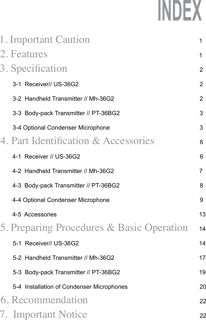 1. Important Caution         2. Features                                                          3. Specication3-1  Receiver// US-36G23-2  Handheld Transmitter // Mh-36G23-3  Body-pack Transmitter // PT-36BG23-4 Optional Condenser Microphone4. Part Identication &amp; Accessories4-1  Receiver // US-36G24-2  Handheld Transmitter // Mh-36G24-3  Body-pack Transmitter // PT-36BG24-4 Optional Condenser Microphone4-5  Accessories5. Preparing Procedures &amp; Basic Operation5-1  Receiver// US-36G25-2  Handheld Transmitter // Mh-36G2 5-3  Body-pack Transmitter // PT-36BG25-4  Installation of Condenser Microphones6. Recommendation7.  Important Notice1122233667891314141719202222INDEX