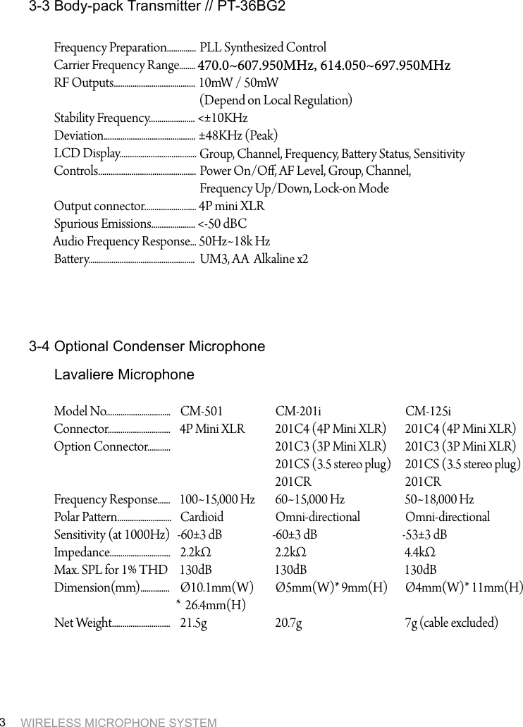 WIRELESS MICROPHONE SYSTEM33-3 Body-pack Transmitter // PT-36BG23-4 Optional Condenser MicrophoneModel No...............................Connector..............................Option Connector...........Frequency Response......Polar Paern..........................Sensitivity (at 1000Hz)Impedance.............................Max. SPL for 1% THD Dimension(mm)..............Net Weight............................CM-5014P Mini XLR100~15,000 HzCardioid-60&plusmn;3 dB2.2k&Omega; 130dB &Oslash;10.1mm(W)* 26.4mm(H)21.5gCM-201i201C4 (4P Mini XLR)201C3 (3P Mini XLR)201CS (3.5 stereo plug)201CR60~15,000 HzOmni-directional-60&plusmn;3 dB2.2k&Omega;130dB&Oslash;5mm(W)* 9mm(H)20.7gCM-125i201C4 (4P Mini XLR)201C3 (3P Mini XLR)201CS (3.5 stereo plug)201CR50~18,000 HzOmni-directional-53&plusmn;3 dB4.4k&Omega;130dB&Oslash;4mm(W)* 11mm(H)7g (cable excluded)Lavaliere MicrophoneFrequency Preparation..............Carrier Frequency Range........RF Outputs.......................................Stability Frequency...................... Deviation............................................LCD Display.....................................Controls...............................................Output connector.........................Spurious Emissions.....................Audio Frequency Response...Baery...................................................PLL Synthesized Control470.0~607.950MHz, 614.050~697.950MHz10mW / 50mW(Depend on Local Regulation)<&plusmn;10KHz&plusmn;48KHz (Peak)Group, Channel, Frequency, Baery Status, Sensitivity Power On/O, AF Level, Group, Channel, Frequency Up/Down, Lock-on Mode4P mini XLR<-50 dBC50Hz~18k HzUM3, AA  Alkaline x2