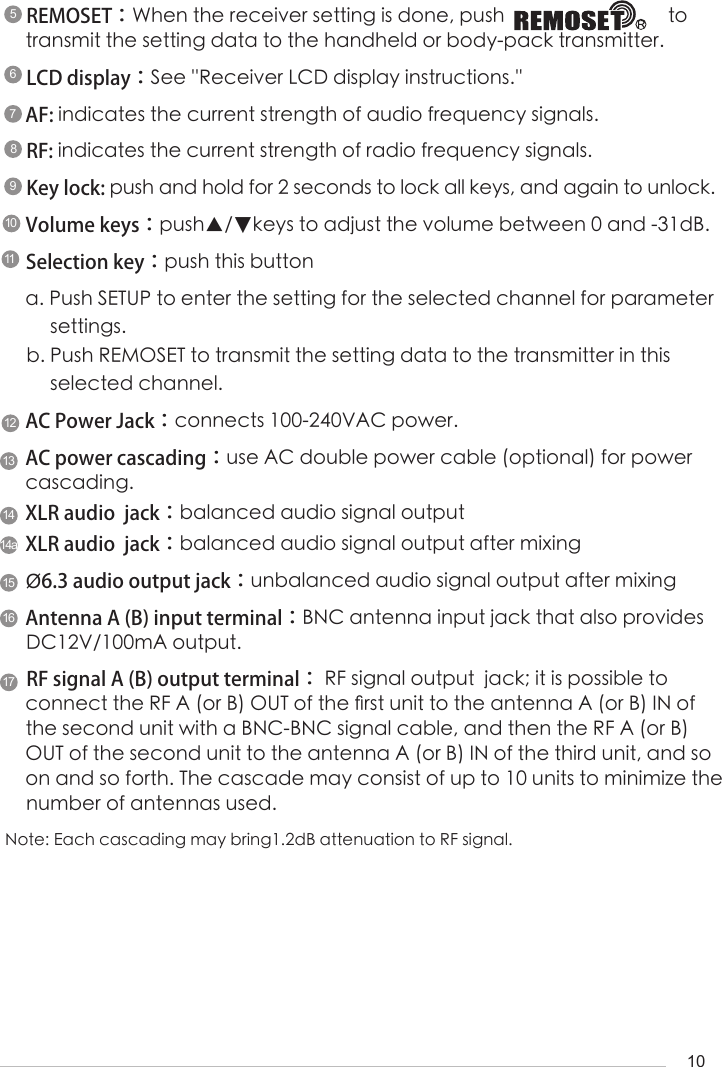 1095678REMOSET：When the receiver setting is done, push                                 to transmit the setting data to the handheld or body-pack transmitter.LCD display：See ''Receiver LCD display instructions.''AF: indicates the current strength of audio frequency signals.RF: indicates the current strength of radio frequency signals.Key lock: push and hold for 2 seconds to lock all keys, and again to unlock.Volume keys：push▲/▼keys to adjust the volume between 0 and -31dB.Selection key：push this button a. Push SETUP to enter the setting for the selected channel for parameter      settings.b. Push REMOSET to transmit the setting data to the transmitter in this       selected channel.AC Power Jack：connects 100-240VAC power.AC power cascading：use AC double power cable (optional) for power cascading.XLR audio  jack：balanced audio signal outputXLR audio  jack：balanced audio signal output after mixing&Oslash;6.3 audio output jack：unbalanced audio signal output after mixingAntenna A (B) input terminal：BNC antenna input jack that also provides DC12V/100mA output.RF signal A (B) output terminal： RF signal output  jack; it is possible to connect the RF A (or B) OUT of the 󺖞rst unit to the antenna A (or B) IN of the second unit with a BNC-BNC signal cable, and then the RF A (or B) OUT of the second unit to the antenna A (or B) IN of the third unit, and so on and so forth. The cascade may consist of up to 10 units to minimize the number of antennas used.101112131414a151617Note: Each cascading may bring1.2dB attenuation to RF signal.