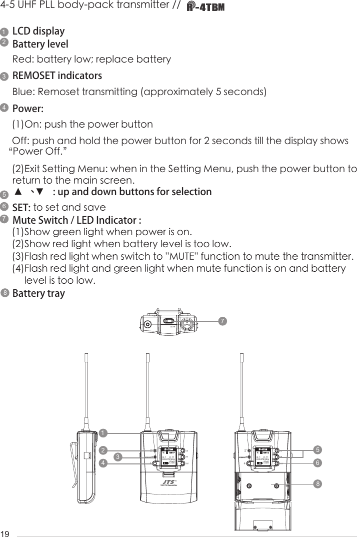 194-5 UHF PLL body-pack transmitter // LCD displayBattery levelRed: battery low; replace batteryREMOSET indicatorsBlue: Remoset transmitting (approximately 5 seconds)Power: (1)On: push the power buttonOff: push and hold the power button for 2 seconds till the display shows &ldquo;Power Off.&rdquo;(2)Exit Setting Menu: when in the Setting Menu, push the power button to return to the main screen.       、       : up and down buttons for selectionSET: to set and saveMute Switch / LED Indicator : (1)Show green light when power is on. (2)Show red light when battery level is too low. (3)Flash red light when switch to ''MUTE'' function to mute the transmitter.(4)Flash red light and green light when mute function is on and battery       level is too low. Battery tray UHF PLL Transmitter-12dBIDoff633.875 MHzG: 1     C: 11UF-20TBATHi-12dBIDoff633.875 MHzG: 1     C: 11UF-20TBATHi-12dBIDoff633.875 MHzG: 1     C: 11ATHi-12dBIDoff633.875 MHzG: 1     C: 11ATHi1144223355667788