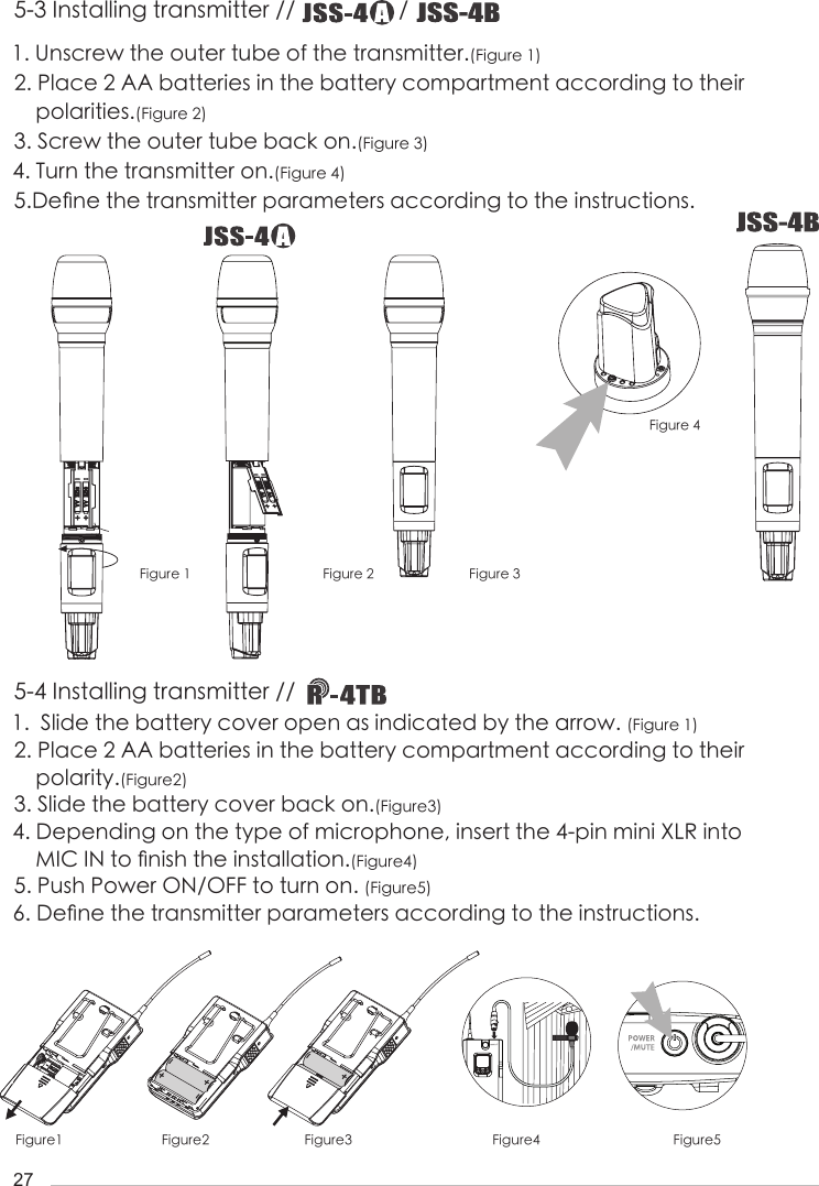 27Figure1 Figure2 Figure3 Figure4 Figure51.  Slide the battery cover open as indicated by the arrow. (Figure 1)2. Place 2 AA batteries in the battery compartment according to their     polarity.(Figure2)3. Slide the battery cover back on.(Figure3)4. Depending on the type of microphone, insert the 4-pin mini XLR into      MIC IN to 󺖞nish the installation.(Figure4)5. Push Power ON/OFF to turn on. (Figure5)6. De󺖞ne the transmitter parameters according to the instructions.1. Unscrew the outer tube of the transmitter.(Figure 1)2. Place 2 AA batteries in the battery compartment according to their              polarities.(Figure 2)3. Screw the outer tube back on.(Figure 3)4. Turn the transmitter on.(Figure 4)  5.De󺖞ne the transmitter parameters according to the instructions.Figure 1 Figure 2 Figure 3Figure 45-3 Installing transmitter //                  / 5-4 Installing transmitter // 